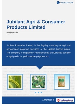 09953357046
A Member of
Jubilant Agri & Consumer
Products Limited
www.jacpl.co.in
Crop Nutrition Agricultural Products Ramban SSP Bentosulph Ramban Bhoo
Sanjeevani Nutra Plus Sulpha Gold Crop Growth Regulator Chlormequat
chloride Triacontanol Ethaphone Crop Protection Fungicides Carbendazim WP
Vozim Hexaconazole EC Hexon Carbendazium Mancozeb WP Vozim
Plus Insecticides Imidacloprid SL Ikon Cartap Hydrochloride G Cartex Alphamethrin EC
Alter Chlorpyriphos Cypermethrin Cymax Chlorpyriphos EC Raider Herbicides Pretilachlor
EC Fire Clodinofop Propargyl WP Clodinox Industrial Chemicals Sulphuric Acid Sodium
Silico Fluoride Performance Polymers Consumer Products Woodworking
Adhesives Lamino Allrounder Vambond Excel Polystic Hero Champion Wood Finishes PU
Finish - Exterior Interior Melamine Finish - Matt Satin Glossy Melamine Non - Yellowing
Finish Nitrocellulose Finish PU Alkyd Finish - Woody Ancillaries - Stains Footwear
Adhesives Foambond Jivanjor RB 1001F Jivanjor RB 1003 Jivanjor RB 1005 Jivanjor PU
2000 Jivanjor PU 2001 Jivanjor PU 2002 Food Polymers Latex Encord VP
Latex Encord Encord SBR Latex Encord2 Encord NBR Latex Encord3 Crop
Nutrition Agricultural Products Ramban SSP Bentosulph Ramban Bhoo Sanjeevani Nutra
Plus Sulpha Gold Crop Growth Regulator Chlormequat
chloride Triacontanol Ethaphone Crop Protection Fungicides Carbendazim WP
Vozim Hexaconazole EC Hexon Carbendazium Mancozeb WP Vozim
Plus Insecticides Imidacloprid SL Ikon Cartap Hydrochloride G Cartex Alphamethrin EC
Jubilant industries limited, is the flagship company of agri and
performance polymers business of the jubilant bhartia group.
The company is engaged in manufacturing of diversified portfolio
of agri products, performance polymers etc.
 