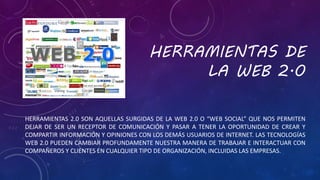 HERRAMIENTAS DE
LA WEB 2.0
HERRAMIENTAS 2.0 SON AQUELLAS SURGIDAS DE LA WEB 2.0 O “WEB SOCIAL” QUE NOS PERMITEN
DEJAR DE SER UN RECEPTOR DE COMUNICACIÓN Y PASAR A TENER LA OPORTUNIDAD DE CREAR Y
COMPARTIR INFORMACIÓN Y OPINIONES CON LOS DEMÁS USUARIOS DE INTERNET. LAS TECNOLOGÍAS
WEB 2.0 PUEDEN CAMBIAR PROFUNDAMENTE NUESTRA MANERA DE TRABAJAR E INTERACTUAR CON
COMPAÑEROS Y CLIENTES EN CUALQUIER TIPO DE ORGANIZACIÓN, INCLUIDAS LAS EMPRESAS.
 