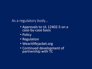 As a regulatory body…
• Approvals to UL 12402-5 on a
case-by-case basis
• Policy
• Regulation
• Wearitlifejacket.org
• Con...