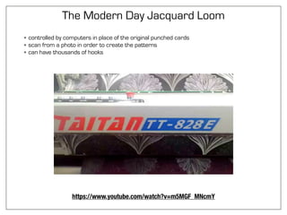 The Modern Day Jacquard Loom
• controlled by computers in place of the original punched cards
• scan from a photo in order to create the patterns
• can have thousands of hooks
https://www.youtube.com/watch?v=m5MGF_MNcmY
 