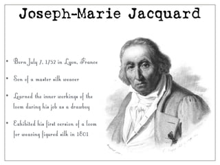 Joseph-Marie Jacquard
• Born July 7, 1752 in Lyon, France
• Son of a master silk weaver
• Learned the inner workings of the
loom during his job as a drawboy
• Exhibited his first version of a loom
for weaving figured silk in 1801
 