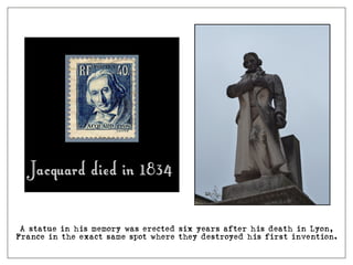 A statue in his memory was erected six years after his death in Lyon,
France in the exact same spot where they destroyed his first invention.
Jacquard died in 1834
 