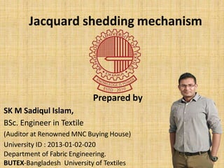 Jacquard shedding mechanism
Prepared by
SK M Sadiqul Islam,
BSc. Engineer in Textile
(Auditor at Renowned MNC Buying House)
University ID : 2013-01-02-020
Department of Fabric Engineering.
BUTEX-Bangladesh University of Textiles
 