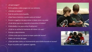 • -¿A qué juegan?
• R:A la pelota y video juegos con sus celulares.
• -¿Dónde se instalan?
• R:en la cancha o en el pasillo.
• -¿Qué hace el alumno cuando suena el timbre?
• R:corre a jugar(y si es para entrar a clases corre a su sala)
• -¿Cuál dirías que es su reacción al escuchar el timbre?
• R:felicidad(y si es para entrar frustración)
• -¿Cuál es su actitud al momento de volver a la sala?
• R:enojo y aburrimiento.
• -¿Cómo crees que se siente la mayor parte del recreo?
• R:feliz con animo de jugar.
• -¿Qué percibes como un inconveniente para él/ella durante el recreo?
• R:que se pueda caer o golpear jugando.
 