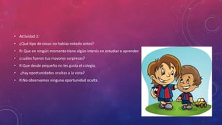 • Actividad 2:
• ¿Qué tipo de cosas no habías notado antes?
• R: Que en ningún momento tiene algún interés en estudiar o aprender.
• ¿cuáles fueron tus mayores sorpresas?
• R:Que desde pequeño no les gusta el colegio.
• ¿hay oportunidades ocultas a la vista?
• R:No observamos ninguna oportunidad oculta.
 