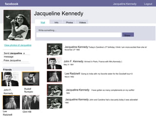 facebook
Jacqueline Kennedy
Jacqueline Kennedy Logout
View photos of Jacqueline
Send Jacqueline a
message
Poke Jacqueline
Wall Info Photos Videos
Write something…
Share
Friends
Jacqueline Kennedy Today’s Caroline’s 3rd birthday I think I am more excited than she is!
November 27t 1960
John F.
Kennedy
John F. Kennedy Arrived in Paris, France with Mrs.Kennedy (:
May 31 1961
Lee Radziwill Going to India with my favorite sister for the Goodwill tour<3
March 1962
Jacqueline Kennedy I have gotten so many complements on my outfits!
1963
Jacqueline Kennedy John and Caroline had a tea party today it was adorable!
1960
Lee
Radziwill
Clint Hill
Rudolf
Nureyev
 