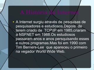 A História da Internet 
● A Internet surgiu através de pesquisas de 
pesquisadores e estudiosos.Depois de 
terem criado de TCPIP em 1985,criaram 
a NSFNET em 1988.Os estudiosos 
passaram anos e anos persquisando esses 
e outros programas.Mas foi em 1990 com 
Tim Berners-Lee que apareceu o primeiro 
na vegador World Wide Web. 
 
