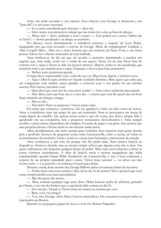 Arme não pôde esconder o seu espanto. Suas relações com George se limitavam a um
"bom-dia" e a um aceno ocasional.
— Eu a estou convidando para almoçar — disse ele.
— Sinto muito, mas prometi às colegas que iria reunir-me a elas na hora do almoço.
— Muito mal — disse, ajudando-a com o casaco. — Este poderá ser o nosso "último dia
na Terra". — Sorriu penalizado e se dirigiu ao escritório.
No almoço, ouviu distraidamente a infindável conversa a respeito de Lyon Burke,
imaginando por que teria recusado o convite de George. Medo de complicações? Lealdade a
Allen Cooper? Bem... Allen era o único homem que ela conhecia em Nova York, e era ótima
pessoa. Talvez isso o fizesse merecedor de certa lealdade.
Anne lembrou-se do dia em que ele invadiu o escritório determinado a concluir um
negócio que, mais tarde, soube ser a venda de um seguro. Henry foi de uma frieza fora do
comum com o rapaz e livrou-se dele em poucos minutos. Depois, sentiu-se tão penalizada, que
transferiu toda a sua simpatia para o rapaz. Enquanto o levava para fora, murmurou:
— Melhor sorte na próxima parada.
O rapaz ficou surpreendido com o calor de sua voz. Duas horas depois o telefone tocou.
— Aqui é Allen Cooper, lembra-se? Aquele-vendedor dinâmico. Bem, quero que saiba que,
em comparação com minhas outras paradas, a conversa com o seu patrão foi um enorme
sucesso. Pelo menos, encontrei você.
— Quer dizer que você não fez uma única venda? — Anne estava realmente preocupada.
— Não. Bem, creio que hoje não é o meu dia. .. a menos que você lhe queira dar um bom
final, tomando um drinque comigo.
— Mas eu não...
— Não bebe? Nem eu tampouco. Vamos jantar então.
Foi assim que começou e continuou. Ele era agradável e tinha um belo senso de humor.
Anne o considerava mais um amigo do que um namorado. Nem se preocupava em trocar de
roupa depois do trabalho. Ele parecia nunca notar o que ela vestia, mas ficava sempre feliz e
agradecido em sua companhia. Iam a pequenos restaurantes desconhecidos e Anne sempre
escolhia o prato menos dispendioso do cardápio. Gostaria de pagar a sua parte, mas receava que
uma proposta dessas o fizesse sentir-se um fracasso ainda maior.
Allen, decididamente, não tinha nascido para vendedor. Suas maneiras eram gentis demais
para a profissão. Gostava de perguntar coisas sobre Lawrenceville, sobre a escola, até sobre os
acontecimentos do escritório. Fazia-a sentir-se a moça mais fascinante e interessante do mundo.
Anne continuava a sair com ele porque não lhe pedia nada. Nem tentava beijá-la ao
despedir-se. Sentia-se aliviada, mas ao mesmo tempo achava que alguma coisa não ia bem. Era
quase embaraçoso não despertar qualquer desejo no pobre Allen, mas estava disposta a deixar as
coisas correrem naturalmente. A ideia de beijá-lo trazia a mesma repugnância que tinha
experimentado quando beijara Willie Henderson em Lawrenceville, e isso a fazia conjeturar a
respeito de sua própria capacidade para o amor. Talvez fosse anormal — ou talvez sua mãe
tivesse razão — e as paixões e os romances fossem pura ficção.
Durante a tarde desse mesmo dia, George Bellows parou novamente diante de sua mesa:
— Venho fazer uma nova tentativa. Que tal no dia 16 de janeiro? Não é possível que você
esteja comprometida com tanta antecedência.
— Mas são quase três meses. . .
— Bem, aceitarei qualquer vaga antes disso. Helen Lawson acaba de telefonar, gritando
por Henry, e isso me fez lembrar que o espetáculo dela começa no dia 16.
— Isso mesmo, Tocando as Nuvens entra em ensaios na semana que vem.
— Bem, você vai comigo?
— Vou, sim, George. Acho Helen Lawson maravilhosa. Ela costumava começar todos os
espetáculos em Boston.
Quando eu era pequena, papai me levou a vê-la em Madame Pompadour.
 