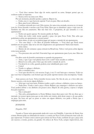 — Você deve mesmo fazer algo de muito especial na cama. Sempre pensei que eu
soubesse todas as respostas.
— Nunca estive na cama com Allen.
Por um momento, Jennifer perdeu a palavra. Depois riu.
— Então, isso é o que havia de especial. Você era para Allen um desafio.
— Bem, para Lyon é diferente.
— Continuo torcendo por você. Pelo menos, fez uma coisa acertada, recusou-se a ir morar
com ele. Estou fazendo o mesmo com Tony Polar. Quer que eu abandone a peça e viaje com ele.
Também não fala em casamento. Mas não farei isso. A propósito, de que tamanho é o seu
apartamento?
— Tenho um quarto apenas. No mesmo prédio de Neely.
— Ainda não tenho onde morar quando a peça vier para Nova York. Não acha que
poderíamos achar um apartamento e morar juntas?
— Seria ótimo, só não sei se poderia pagar até mesmo a metade de um apartamento.
— Tive uma ideia! — Os olhos de Jennifer brilharam. — Você disse que Neely mora
também em um quarto. Que tal se nós três alugássemos um apartamento? Sairia mais barato.
— Acho ótimo.
— Dentro de três semanas a peça estreará na Broad-way. Talvez você possa achar alguma
coisa nesse período.
— Vou procurar; não será fácil. Encontrei logo um apartamento para Lyon, mas Allen me
ajudou.
Os olhos azuis de Jennifer estreitaram-se quando ela perguntou:
— Anne, o que é que você planeja fazer com o anel? Anne sacudiu os ombros.
— Deixá-lo no cofre, acho. Claro que não tenho vontade de usá-lo.
— Vai deixá-lo no cofre, quando poderia estar trabalhando para você?
— Como?
— Venda-o e aplique o dinheiro.
— Não o considero meu.
— Você quis devolvê-lo e ele recusou. Logo, é seu. E você bem que o mereceu. Toda vez
que você fizer companhia a um homem que não pode suportar merece uma recompensa. Venda-
o.
Anne pensou em Lyon. Talvez Jennifer tivesse razão. No fim do ano, se o livro dele não
fizesse sucesso, e ela tivesse algum dinheiro. . .
— Acho que você tem razão. Poderia vender o anel e colocar o dinheiro a juros no banco.
— Nada disso. Venda o anel e peça a Henry Bellamy que empregue o dinheiro em ações.
Você poderá dobrar o seu dinheiro em poucos anos. Depois de uma guerra, a época é sempre
boa para negócios.
— Não é arriscado?
— Não acho, principalmente se Henry Bellamy tratar disso para você. Ele me disse que o
mercado vai crescer agora; pena que eu não tenho um vintém, além deste casaco e do que ganho
na peça. Na hora em que eu puser as mãos em algum dinheiro, vou pedir a Henry que o
empregue para mim.
JENNIFER
Dezembro, 1945
Tocando as Nuvens seria apresentada ainda três vezes em Filadélfia. A previsão de Henry fora
correta. Boston pôde ser eliminada do roteiro e a estreia em Nova York aconteceria mais cedo do
que esperavam. O elenco estava ansioso por estrear em Nova York, confiante de que a peça seria
um sucesso; a tensão, porém, era grande. Os críticos de Nova York, sempre imprevisíveis, não
 