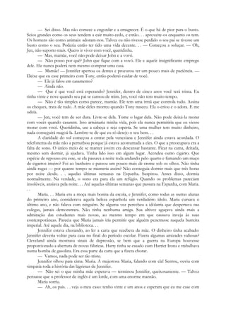 — Sei disso. Mas não comece a engordar e a emagrecer. É o que há de pior para o busto.
Seios grandes como os seus tendem a cair muito cedo, e então. . . aproveite-os enquanto os tem.
Os homens são como animais: adoram-nos. Talvez eu não tivesse perdido o seu pai se tivesse um
busto como o seu. Poderia então ter tido uma vida decente. . . — Começou a soluçar. — Oh,
Jen, não suporto mais. Quero ir viver com você, queridinha.
— Mas, mamãe, você não pode deixar John e a vovó.
— Não posso por quê? John que fique com a vovó. Ele e aquele insignificante emprego
dele. Ele nunca poderá nem mesmo comprar uma casa.
— Mamãe! — Jennifer apertou os dentes e procurou ter um pouco mais de paciência. —
Deixe que eu case primeiro com Tony, então poderei cuidar de você.
— Ele já falou em casamento?
— Ainda não.
— Que é que você está esperando? Jennifer, dentro de cinco anos você terá trinta. Eu
tinha vinte e nove quando seu pai se cansou de mim. Jen, você não tem muito tempo.
— Não é tão simples como parece, mamãe. Ele tem uma irmã que controla tudo. Assina
os cheques, trata de tudo. A mãe deles morreu quando Tony nasceu. Ela o criou e o adora. E me
odeia.
— Jen, você tem de ser dura. Livre-se dela. Tome o lugar dela. Não pode deixá-la morar
com vocês quando casarem. Isso arruinaria minha vida, pois ela nunca permitiria que eu viesse
morar com você. Queridinha, use a cabeça e seja esperta. Se uma mulher tem muito dinheiro,
nada conseguirá magoá-la. Lembre-se de que eu só desejo o seu bem. . .
A claridade do sol começou a entrar pela veneziana e Jennifer ainda estava acordada. O
telefonema da mãe não a perturbou porque já estava acostumada a eles. O que a preocupava era a
falta de sono. O único meio de se manter jovem era descansar bastante. Ficar na cama, deitada,
mesmo sem dormir, já ajudava. Tinha lido isso em algum lugar. Acendeu outro cigarro. Que
espécie de repouso era esse, se ela passava a noite toda andando pelo quarto e fumando um maço
de cigarros inteiro? Foi ao banheiro e passou um pouco mais de creme sob os olhos. Não tinha
ainda rugas — por quanto tempo se manteria assim? Não conseguia dormir mais que três horas
por noite desde. . . aquelas últimas semanas na Espanha. Suspirou. Antes disso, dormia
normalmente. Na verdade, o sono era para ela um refúgio. Quando os problemas pareciam
insolúveis, ansiava pela noite. . . Até aquelas últimas semanas que passara na Espanha, com Maria.
. .
Maria. . . Maria era a moça mais bonita da escola, e Jennifer, como todas as outras alunas
do primeiro ano, considerava aquela beleza espanhola um verdadeiro ídolo. Maria cursava o
último ano, e não falava com ninguém. Se alguma vez percebeu a idolatria que despertava nas
colegas, jamais demonstrara. Não tinha nenhuma amiga. Sua altivez aguçava ainda mais a
admiração das estudantes mais novas, ao mesmo tempo em que causava inveja às suas
contemporâneas. Parecia que Maria jamais iria permitir que alguém penetrasse naquela barreira
imperial. Até aquele dia, na biblioteca. . .
Jennifer estava chorando, ao ler a carta que recebera da mãe. O dinheiro tinha acabado:
Jennifer deveria voltar para casa no final do período escolar. Fizera algumas amizades valiosas?
Cleveland ainda mostrava sinais de depressão, se bem que a guerra na Europa houvesse
proporcionado a abertura de novas fábricas. Harry tinha se casado com Harriet Irons e trabalhava
numa bomba de gasolina. Era essa parte da carta que a fizera chorar.
— Vamos, nada pode ser tão triste.
Jennifer olhou para cima. Maria. A majestosa Maria, falando com ela! Sentou, ouviu com
simpatia toda a história das lágrimas de Jennifer.
— Não sei o que minha mãe esperava — terminou Jennifer, queixosamente. — Talvez
pensasse que o professor de inglês é um lorde, com uma enorme mansão.
Maria sorriu.
— Ah, os pais. . . veja o meu caso: tenho vinte e um anos e esperam que eu me case com
 