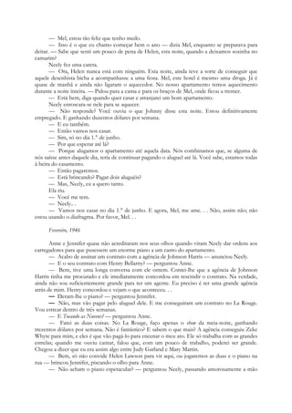 — Mel, estou tão feliz que tenho medo.
— Isso é o que eu chamo começar bem o ano — dizia Mel, enquanto se preparava para
deitar. — Sabe que senti um pouco de pena de Helen, esta noite, quando a deixamos sozinha no
camarim?
Neely fez uma careta.
— Ora, Helen nunca está com ninguém. Esta noite, ainda teve a sorte de conseguir que
aquele desenhista bicha a acompanhasse a uma festa. Mel, este hotel é mesmo uma droga. Já é
quase de manhã e ainda não ligaram o aquecedor. No nosso apartamento temos aquecimento
durante a noite inteira. — Pulou para a cama e para os braços de Mel, onde ficou a tremer.
— Está bem, diga quando quer casar e arranjarei um bom apartamento.
Neely enroscara-se nele para se aquecer.
— Não responde? Você ouviu o que Johnny disse esta noite. Estou definitivamente
empregado. E ganhando duzentos dólares por semana.
— E eu também.
— Então vamos nos casar.
— Sim, só no dia 1.° de junho.
— Por que esperar até lá?
— Porque alugamos o apartamento até aquela data. Nós combinamos que, se alguma de
nós saísse antes daquele dia, teria de continuar pagando o aluguel até lá. Você sabe, estamos todas
à beira do casamento.
— Então pagaremos.
— Está brincando? Pagar dois aluguéis?
— Mas, Neely, eu a quero tanto.
Ela riu.
— Você me tem.
— Neely.. .
— Vamos nos casar no dia 1.° de junho. E agora, Mel, me ame. . . Não, assim não; não
estou usando o diafragma. Por favor, Mel. . .
Fevereiro, 1946
Anne e Jennifer quase não acreditaram nos seus olhos quando viram Neely dar ordens aos
carregadores para que pusessem um enorme piano a um canto do apartamento.
— Acabo de assinar um contrato com a agência de Johnson Harris — anunciou Neely.
— E o seu contrato com Henry Bellarny? — perguntou Anne.
— Bem, tive uma longa conversa com ele ontem. Contei-lhe que a agência de Johnson
Harris tinha me procurado e ele imediatamente concordou em rescindir o contrato. Na verdade,
ainda não sou suficientemente grande para ter um agente. Eu preciso é ter uma grande agência
atrás de mim. Henry concordou e vejam o que aconteceu. . .
— Deram-lhe o piano? — perguntou Jennifer.
— Não, mas vão pagar pelo aluguel dele. E me conseguiram um contrato no La Rouge.
Vou estrear dentro de três semanas.
— E Tocando as Nuvens? — perguntou Anne.
— Farei as duas coisas. No La Rouge, faço apenas o show da meia-noite, ganhando
trezentos dólares por semana. Não é fantástico? E sabem o que mais? A agência conseguiu Zeke
Whyte para mim, e eles é que vão pagá-lo para encenar o meu ato. Ele só trabalha com as grandes
estrelas; quando me ouviu cantar, falou que, com um pouco de trabalho, poderei ser grande.
Chegou a dizer que eu era assim algo entre Judy Garland e Mary Martin.
— Bem, só não convide Helen Lawson para vir aqui, ou jogaremos as duas e o piano na
rua — brincou Jennifer, piscando o olho para Anne.
— Não acham o piano espetacular? — perguntou Neely, passando amorosamente a mão
 