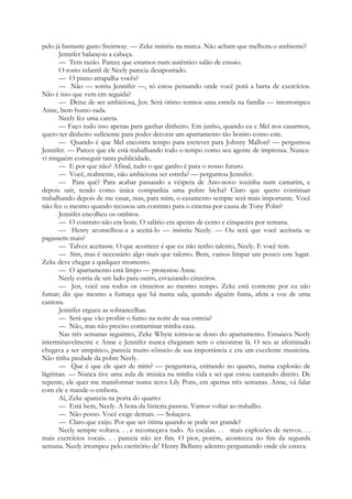 pelo já bastante gasto Steinway. — Zeke insistiu na marca. Não acham que melhora o ambiente?
Jennifer balançou a cabeça.
— Tem razão. Parece que estamos num autêntico salão de ensaio.
O rosto infantil de Neely parecia desapontado.
— O piano atrapalha vocês?
— Não — sorriu Jennifer —, só estou pensando onde você porá a barra de exercícios.
Não é isso que vem em seguida?
— Deixe de ser ambiciosa, Jen. Será ótimo termos uma estrela na família — interrompeu
Anne, bem-humo-rada.
Neely fez uma careta.
— Faço tudo isso apenas para ganhar dinheiro. Em junho, quando eu e Mel nos casarmos,
quero ter dinheiro suficiente para poder decorar um apartamento tão bonito como este.
— Quando é que Mel encontra tempo para escrever para Johnny Mallon? — perguntou
Jennifer. — Parece que ele está trabalhando todo o tempo como seu agente de imprensa. Nunca-
vi ninguém conseguir tanta publicidade.
— E por que não? Afinal, tudo o que ganho é para o nosso futuro.
— Você, realmente, não ambiciona ser estrela? — perguntou Jennifer.
— Para quê? Para acabar passando a véspera de Ano-novo sozinha num camarim, e
depois sair, tendo como única companhia uma pobre bicha? Claro que quero continuar
trabalhando depois de me casar, mas, para mim, o casamento sempre será mais importante. Você
não fez o mesmo quando recusou um contrato para o cinema por causa de Tony Polar?
Jennifer encolheu os ombros.
— O contrato não era bom. O salário era apenas de cento e cinquenta por semana.
— Henry aconselhou-a a aceitá-lo — insistiu Neely. — Ou será que você aceitaria se
pagassem mais?
— Talvez aceitasse. O que acontece é que eu não tenho talento, Neely. E você tem.
— Sim, mas é necessário algo mais que talento. Bem, vamos limpar um pouco este lugar.
Zeke deve chegar a qualquer momento.
— O apartamento está limpo — protestou Anne.
Neely corria de um lado para outro, esvaziando cinzeiros.
— Jen, você usa todos os cinzeiros ao mesmo tempo. Zeke está contente por eu não
fumar; diz que mesmo a fumaça que há numa sala, quando alguém fuma, afeta a voz de uma
cantora.
Jennifer ergueu as sobrancelhas.
— Será que vão proibir o fumo na noite de sua estreia?
— Não, mas não preciso contaminar minha casa.
Nas três semanas seguintes, Zeke Whyte tornou-se dono do apartamento. Ensaiava Neely
interminavelmente e Anne e Jennifer nunca chegaram sem o encontrar lá. O seu ar afeminado
chegava a ser simpático, parecia muito cônscio de sua importância e era um excelente musicista.
Não tinha piedade da pobre Neely.
— Que é que ele quer de mim? — perguntava, entrando no quarto, numa explosão de
lágrimas. — Nunca tive uma aula de música na minha vida e sei que estou cantando direito. De
repente, ele quer me transformar numa nova Lily Pons, em apertas três semanas. Anne, vá falar
com ele e mande-o embora.
Aí, Zeke aparecia na porta do quarto:
— Está bem, Neely. A hora da histeria passou. Vamos voltar ao trabalho.
— Não posso. Você exige demais. — Soluçava.
— Claro que exijo. Por que ser ótima quando se pode ser grande?
Neely sempre voltava. . . e recomeçava tudo. As escalas. . . mais explosões de nervos. . .
mais exercícios vocais. . . parecia não ter fim. O pior, porém, aconteceu no fim da segunda
semana. Neely irrompeu pelo escritório de' Henry Bellamy adentro perguntando onde ele estava.
 