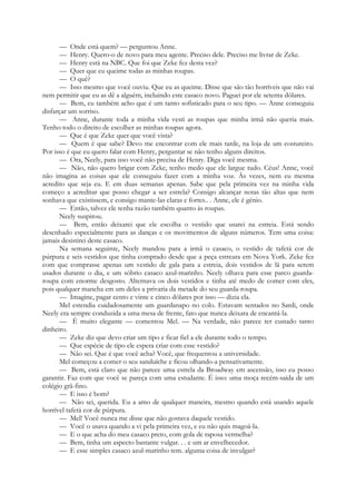 — Onde está quem? — perguntou Anne.
— Henry. Quero-o de novo para meu agente. Preciso dele. Preciso me livrar de Zeke.
— Henry está na NBC. Que foi que Zeke fez desta vez?
— Quer que eu queime todas as minhas roupas.
— O quê?
— Isso mesmo que você ouviu. Que eu as queime. Disse que são tão horríveis que não vai
nem permitir que eu as dê a alguém, incluindo este casaco novo. Paguei por ele setenta dólares.
— Bem, eu também acho que é um tanto sofisticado para o seu tipo. — Anne conseguiu
disfarçar um sorriso.
— Anne, durante toda a minha vida vesti as roupas que minha irmã não queria mais.
Tenho todo o direito de escolher as minhas roupas agora.
— Que é que Zeke quer que você vista?
— Quem é que sabe? Devo me encontrar com ele mais tarde, na loja de um costureiro.
Por isso é que eu quero falar com Henry, perguntar se não tenho alguns direitos.
— Ora, Neely, para isso você não precisa de Henry. Diga você mesma.
— Não, não quero brigar com Zeke, tenho medo que ele largue tudo. Céus! Anne, você
não imagina as coisas que ele conseguiu fazer com a minha voz. Às vezes, nem eu mesma
acredito que seja eu. E em duas semanas apenas. Sabe que pela primeira vez na minha vida
começo a acreditar que posso chegar a ser estrela? Consigo alcançar notas tão altas que nem
sonhava que existissem, e consigo mante-las claras e fortes.. . Anne, ele é génio.
— Então, talvez ele tenha razão também quanto às roupas.
Neely suspirou.
— Bem, então deixarei que ele escolha o vestido que usarei na estreia. Está sendo
desenhado especialmente para as danças e os movimentos de alguns números. Tem uma coisa:
jamais desistirei deste casaco.
Na semana seguinte, Neely mandou para a irmã o casaco, o vestido de tafetá cor de
púrpura e seis vestidos que tinha comprado desde que a peça estreara em Nova York. Zeke fez
com que comprasse apenas um vestido de gala para a estreia, dois vestidos de lã para serem
usados durante o dia, e um sóbrio casaco azul-marinho. Neely olhava para esse parco guarda-
roupa com enorme desgosto. Alternava os dois vestidos e tinha até medo de comer com eles,
pois qualquer mancha em um deles a privaria da metade do seu guarda-roupa.
— Imagine, pagar cento e vinte e cinco dólares por isso — dizia ela.
Mel estendia cuidadosamente um guardanapo no colo. Estavam sentados no Sardi, onde
Neely era sempre conduzida a uma mesa de frente, fato que nunca deixara de encantá-la.
— É muito elegante — comentou Mel. — Na verdade, não parece ter custado tanto
dinheiro.
— Zeke diz que devo criar um tipo e ficar fiel a ele durante todo o tempo.
— Que espécie de tipo ele espera criar com esse vestido?
— Não sei. Que é que você acha? Você, que frequentou a universidade.
Mel começou a comer o seu sanduíche e ficou olhando-a pensativamente.
— Bem, está claro que não parece uma estrela da Broadway em ascensão, isso eu posso
garantir. Faz com que você se pareça com uma estudante. É isso: uma moça recém-saída de um
colégio grã-fino.
— E isso é bom?
— Não sei, querida. Eu a amo de qualquer maneira, mesmo quando está usando aquele
horrível tafetá cor de púrpura.
— Mel! Você nunca me disse que não gostava daquele vestido.
— Você o usava quando a vi pela primeira vez, e eu não quis magoá-la.
— E o que acha do meu casaco preto, com gola de raposa vermelha?
— Bem, tinha um aspecto bastante vulgar. . . e um ar envelhecedor.
— E esse simples casaco azul-marinho tem. alguma coisa de invulgar?
 