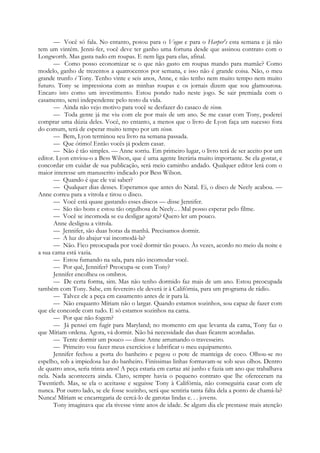 — Você só fala. No entanto, posou para o Vogue e para o Harper's esta semana e já não
tem um vintém. Jenni-fer, você deve ter ganho uma fortuna desde que assinou contrato com o
Longworth. Mas gasta tudo em roupas. E nem liga para elas, afinal.
— Como posso economizar se o que não gasto em roupas mando para mamãe? Como
modelo, ganho de trezentos a quatrocentos por semana, e isso não é grande coisa. Não, o meu
grande trunfo é Tony. Tenho vinte e seis anos, Anne, e não tenho nem muito tempo nem muito
futuro. Tony se impressiona com as minhas roupas e os jornais dizem que sou glamourosa.
Encaro isto como um investimento. Estou pondo tudo neste jogo. Se sair premiada com o
casamento, serei independente pelo resto da vida.
— Ainda não vejo motivo para você se desfazer do casaco de vison.
— Toda gente já me viu com ele por mais de um ano. Se me casar com Tony, poderei
comprar uma dúzia deles. Você, no entanto, a menos que o livro de Lyon faça um sucesso fora
do comum, terá de esperar muito tempo por um vison.
— Bem, Lyon terminou seu livro na semana passada.
— Que ótimo! Então vocês já podem casar.
— Não é tão simples. — Anne sorriu. Em primeiro lugar, o livro terá de ser aceito por um
editor. Lyon enviou-o a Bess Wilson, que é uma agente literária muito importante. Se ela gostar, e
concordar em cuidar de sua publicação, será meio caminho andado. Qualquer editor lerá com o
maior interesse um manuscrito indicado por Bess Wilson.
— Quando é que ele vai saber?
— Qualquer dias desses. Esperamos que antes do Natal. Ei, o disco de Neely acabou. —
Anne correu para a vitrola e tirou o disco.
— Você está quase gastando esses discos — disse Jennifer.
— São tão bons e estou tão orgulhosa de Neely.. . Mal posso esperar pelo filme.
— Você se incomoda se eu desligar agora? Quero ler um pouco.
Anne desligou a vitrola.
— Jennifer, são duas horas da manhã. Precisamos dormir.
— A luz do abajur vai incomodá-la?
— Não. Fico preocupada por você dormir tão pouco. Às vezes, acordo no meio da noite e
a sua cama está vazia.
— Estou fumando na sala, para não incomodar você.
— Por quê, Jennifer? Preocupa-se com Tony?
Jennifer encolheu os ombros.
— De certa forma, sim. Mas não tenho dormido faz mais de um ano. Estou preocupada
também com Tony. Sabe, em fevereiro ele deverá ir à Califórnia, para um programa de rádio.
— Talvez ele a peça em casamento antes de ir para lá.
— Não enquanto Míriam não o largar. Quando estamos sozinhos, sou capaz de fazer com
que ele concorde com tudo. E só estamos sozinhos na cama.
— Por que não fogem?
— Já pensei em fugir para Maryland; no momento em que levanta da cama, Tony faz o
que Míriam ordena. Agora, vá dormir. Não há necessidade das duas ficarem acordadas.
— Tente dormir um pouco — disse Anne arrumando o travesseiro.
— Primeiro vou fazer meus exercícios e lubrificar o meu equipamento.
Jennifer fechou a porta do banheiro e pegou o pote de manteiga de coco. Olhou-se no
espelho, sob a impiedosa luz do banheiro. Finíssimas linhas formavam-se sob seus olhos. Dentro
de quatro anos, seria trinta anos! A peça estaria em cartaz até junho e fazia um ano que trabalhava
nela. Nada acontecera ainda. Claro, sempre havia o pequeno contrato que lhe ofereceram na
Twentieth. Mas, se ela o aceitasse e seguisse Tony à Califórnia, não conseguiria casar com ele
nunca. Por outro lado, se ele fosse sozinho, será que sentiria tanta falta dela a ponto de chamá-la?
Nunca! Míriam se encarregaria de cercá-lo de garotas lindas e. . . jovens.
Tony imaginava que ela tivesse vinte anos de idade. Se algum dia ele prestasse mais atenção
 
