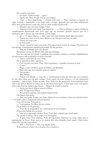Ele a seguiu, tremendo.
— Eu quero. Venha comigo. . . agora.
— Agora, não. Não, até que você se case comigo.
— Claro — disse alegremente. — Casarei com você. — Tony continuou a segui-la, ela
fugia, sorrindo e acariciando o seu corpo todo o tempo, deixando que suas mãos deslizassem
pelos seios, pelas pernas e entre elas, com os olhos sempre fixados nele.
— Quando é que vai casar comigo, Tony?
— Falaremos nisso mais tarde, logo depois de. . . — Tony continuava a querer alcançá-la,
completamente hipnotizado pelo novo jogo que ela inventara. Jennifer deixava que ele a
alcançasse, que a tocasse, que a mordesse, e então fugia.
— Jen. — O rapaz ofegava. — Que é que você está tentando fazer? Quer me matar?
— Vamos nos casar ou será esta a última vez na vida que você toca em mim.
— Vamos nos casar, sim. . .
— Já. Esta noite.
— Como é possível casar esta noite? Precisamos fazer exame de sangue. Precisamos de
uma licença. Começaremos amanhã pela manhã. Eu lhe prometo.
— Não, até lá Míriam fará você desistir.
Mencionar o nome de Míriam tinha sido má estratégia.
Isso fez com que ele voltasse à realidade. Sua excitação começou a arrefecer. Rapidamente,
ela atravessou a sala acariciando os seios e dizendo:
— Vamos sentir falta de você, Tony.
Ele se aproximou dela e agarrou-a.
— Case conosco esta noite, Tony. Nós o queremos. —Jennifer encostou-se nele.
— Como?
— Pegue o carro. Podemos guiar até Elkton, em Maryland.
— Quer dizer que nos casariam assim de repente?
— Isso mesmo.
— Mas, Míriam. ..
— Falarei com Míriam — disse ela. — Telefonaremos para ela assim que nos casarmos.
Eu lhe direi, deixe que ela grite comigo. Você estará em meus braços, e eu lhe pertencerei
inteirinha. . . para sempre. Toque em mim, Tony. Tudo isso lhe pertencerá. Você poderá me fazer
tudo o que quiser. Mesmo as coisas que eu não deixo fazer agora. E farei tudo o que você quiser,
tudo o que você me suplicou que fizesse. . . Depois de estarmos casados.
— Agora, por favor. Depois iremos a Elkton.
— Não. Só depois de Elkton.
— Não poderei suportar, não poderei esperar até lá.
Ela chegou mais perto.
— Sim, você pode. Porque esta noite, depois de nos casarmos, vamos nos divertir muito.
— Os dedos dela o acariciavam minuciosamente.
Com a boca seca, Tony gritou: -
— Você ganhou. Por Deus do céu, vamos.
Ela se lançou ao seu pescoço.
— Você não se arrependerá. Eu o farei tornar-se um selvagem.
Houve uma batida seca na porta.
— Não estou esperando vivalma, Tony. Você disse a alguém que estaria aqui?
Ele sacudiu a cabeça. Ela se vestiu. Um mensageiro.
— É para Anne. Vou telefonar. Pode ser importante. Sentou-se na cama e ligou para o
apartamento de Lyon. Tony entrou no quarto. Era uma estupidez fazer aquilo. Onde estava
Anne? Por que não respondiam?
— Alô? — Era Lyon. — Sim, vou chamar Anne.
Tony começou a lutar com o roupão. Ela o empurrou.
 