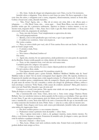 — Alô, Anne. Acaba de chegar um telegrama para você. Claro, vou ler. Um momento.
Jennifer abriu o telegrama. Tony deitou-a com força na cama. Ela ficou segurando o fone
com uma das mãos, o telegrama com a outra, enquanto, silenciosamente, tentava se livrar dele.
Cobriu o bocal com a mão, dizendo baixinho-.
— Não, Tony! Agora, não. — Mas ele já estava em cima dela e ela olhava para o
telegrama. . . — Oh, Deus! Anne, sim... . estou aqui. . . Anne! Bom Deus, sua mãe morreu! —
Jennifer sentiu que ele a penetrava rudemente. Apertou os dentes e tentou manter a voz no
mesmo tom, enquanto dizia: — Sim, Anne. Isso é tudo o que diz. Sinto muitíssimo. — Tony caiu
atravessado sobre ela, arquejante de satisfação.
— Tony, isto não foi justo. Você simplesmente se aproveitou de mim.
Ele sorria preguiçosamente.
— Menina, com os dois predicados que você tem, o que é que esperava?
— É melhor nos vestirmos. Anne vem já para cá.
Ele vestiu a camisa.
— Puxa, eu estava doido por você, não é? Esta camisa ficou sem um botão. Vou dar um
pulo no hotel e pegar outra.
— E arrume a mala, Tony.
— Para quê?
— Nós vamos a Maryland, lembra-se?
Ele sorriu.
— Agora não, menina. Se nos apressarmos, ainda poderemos ver uma parte do espetáculo
do La Bombra. Esteja vestida quando eu voltar, dentro de vinte minutos.
— Tony, se não viajarmos hoje, você não me verá nunca mais.
Caminhou para ela e afagou o seu queixo.
-— Claro que a verei, menina. Eu sou o maior. Quem poderá me substituir?
Foi até a porta e disse, ainda:
— Vista alguma coisa sensacional. Os jornalistas estarão lá.
Jennifer ficou olhando para a porta fechada. Malditos! Malditos! Maldita mãe de Anne!
Malditas todas as mães! Até na morte conseguiam fazer alguém sofrer. De repente, lembrou-se.
Esquecera de mandar um cheque para a mãe naquela semana. E o Natal estava ali. A mãe vira um
casaco de cordeiro persa e simplesmente tinha de comprá-lo. Queria, pelo menos, ter um casaco
de pele antes de morrer. Foi até a mesinha e emitiu um cheque de quinhentos dólares, enfiou-o
num envelope e escreveu: "Feliz Natal, e feliz casaco de cordeiro. Jeannete". Bem, pelo menos a
mãe ia ter um Natal feliz. Quando é que ela teria um?
Começou a se vestir com pressa. Não queria estar ainda em casa quando Tony chegasse.
Tinha de forçar as coisas. O tempo era tão curto!
Iria a Lawrenceville com Anne. Claro, devia isso a Anne como amiga. Chamou Henry
Bellamy. Sua voz sonolenta tornou-se alerta quando ela lhe contou as novidades. Claro que devia
ir com Anne. E que não se preocupasse, pois ele falaria com Gil Case. Devia também alugar um
carro e mandar-lhe a conta. Seria mais fácil ir de carro a Lawrenceville do que se incomodar com
as várias conexões dos horários de trem. Pobre Anne — uma tia e a mãe, tudo no mesmo ano.
Quando Anne chegou com Lyon, tudo estava providenciado. Jennifer tinha até arrumado
uma maleta de viagem para Anne.
— Pus dois vestidos pretos e o seu costume cinzento.
— Poderemos tomar o primeiro trem da manhã — disse Anne.
— Não, é apenas meia-noite e meia e, de qualquer maneira, nunca durmo mesmo. Eu
dirijo e você dorme durante a viagem. Estaremos lá amanhã cedo. Já aluguei o carro, que deverá
estar lá embaixo a qualquer momento.
— Irei com o funeral — disse Lyon.
— Não, Lyon. Afinal, você nem conhecia minha mãe. Estarei bem com Jennifer e você
poderá dedicar mais tempo ao livro.
 