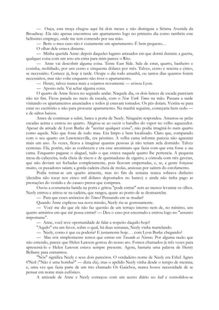 — Ouça, esta moça chegou aqui há dois meses e não distinguia a Sétima Avenida da
Broadway. Ela não apenas encontrou um apartamento logo no primeiro dia como também este
belíssimo emprego, onde me tem comendo por sua mão.
— Bem: o meu caso não é exatamente um apartamento. É bem pequeno.. .
O olhar dele estava distante.
— Minha querida Anne: depois daqueles lugares arrasados em que dormi durante a guerra,
qualquer coisa com um teto em cima para mim parece o Ritz.
— Anne vai descobrir alguma coisa. Tente East Side. Sala de estar, quarto, banheiro e
cozinha, mobiliado, por uns cento e cinquenta dólares por mês. Talvez, cento e setenta e cinco,
se necessário. Comece já, hoje à tarde. Ocupe o dia todo amanhã, ou tantos dias quantos forem
necessários, mas não volte enquanto não tiver o apartamento.
— Henry, talvez nunca mais a vejamos novamente — avisou Lyon.
— Aposto nela. Vai achar alguma coisa.
O quarto de Anne ficava no segundo andar. Naquele dia, os dois lances de escada pareciam
não ter fim. Ficou parada no meio da escada, com o New York Times na mão. Passara a tarde
visitando os apartamentos anunciados e todos já estavam tomados. Os pés doíam. Vestira-se para
estar no escritório e não para procurar apartamento. Na manhã seguinte, começaria bem cedo —
e de saltos baixos.
Antes de continuar a subir, bateu à porta de Neely. Ninguém respondeu. Arrastou-se pelas
escadas acima e entrou no quarto. Alegrou-se ao ouvir o barulho do vapor no velho aquecedor.
Apesar da atitude de Lyon Burke de "aceitar qualquer coisa", não podia imaginá-lo num quarto
como aquele. Não que fosse de todo mau. Era limpo e bem localizado. Claro que, comparado
com o seu quarto em Lawrenceville, era péssimo. A velha cama informe parecia não aguentar
mais um ano. Às vezes, ficava a imaginar quantas pessoas já não teriam nela dormido. Talvez
centenas. Ela, porém, não as conhecera e era esse anonimato que fazia com que esta fosse a sua
cama. Enquanto pagasse o aluguel, tudo o que estava naquele quarto lhe pertencia. A pequena
mesa-de-cabeceira, toda cheia de riscos e de queimaduras de cigarro; a cómoda com três gavetas,
que não deviam ser fechadas completamente, pois ficavam emperradas, e, se, a gente forçasse
muito, os puxadores saíam; a gorda cadeira cheia de molas, ansiosas por saírem do estofamento.
Podia tornar-se um quarto atraente, mas no fim da semana nunca sobrava dinheiro
(decidira não tocar nos cinco mil dólares depositados no banco) e ainda não tinha pago as
prestações do vestido e do casaco pretos que comprara.
Ouviu a costumeira batida na porta e gritou "pode entrar" sem ao menos levantar os olhos.
Neely entrou e atirou-se na cadeira, que rangeu, quase ao ponto de se desmantelar.
— Para que esses anúncios do Times? Pensando em se mudar?
Quando Anne explicou sua nova missão, Neely riu-se gostosamente.
— Você me diz que ele não faz questão de um terraço interno nem de, no mínimo, uns
quatro armários em que até possa entrar? — Deu o caso por encerrado e entrou logo no "assunto
importante".
— Anne, você teve oportunidade de falar a respeito daquilo hoje?
"Aquilo" era um favor, sobre o qual, há duas semanas, Neely vinha martelando.
— Neely, como é que eu poderia? E justamente hoje. . . com Lyon Burke chegando?
— Mas nós simplesmente temos que entrar em Tocando as Nuvens. Por alguma razão que
não entendo, parece que Helen Lawson gostou do nosso ato. Fomos chamados já três vezes para
apresentá-lo e Helen Lawson estava sempre presente. Agora, bastaria uma palavra de Henry
Bellamy para entrarmos.
"Nós" significa Neely e seus dois parceiros. O verdadeiro nome de Neely era Ethel Agnes
0'Neil ("Não é uma bomba?" — dizia ela), mas o apelido Neely vinha desde o tempo de menina;
e, uma vez que fazia parte de um trio chamado Os Gaúchos, nunca houve necessidade de se
pensar em nome mais eufônico.
A amizade de Anne e Neely começou com um aceno diário no hall e consolidou-se
 