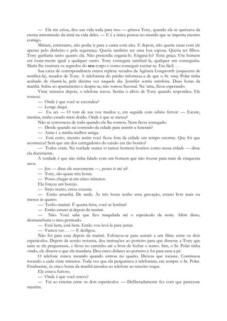 — Ela me criou, deu sua vida toda para isso — gritava Tony, quando ela se queixava da
eterna intromissão da irmã na vida deles. — E é a única pessoa no mundo que se importa mesmo
comigo.
Míriam, entretanto, não podia ir para a cama com eles. E depois, não queria casar com ele
apenas pelo dinheiro e pela segurança. Queria também ser uma boa esposa. Queria ter filhos.
Tony ganharia tanto quanto ela. Não pretendia enganá-lo. Enganá-lo? Teria graça. Um homem
era exata-mente igual a qualquer outro. Tony conseguia satisfazê-la, qualquer um conseguiria.
Maria lhe ensinara os segredos do seu corpo e como conseguir excitar-se. Era fácil. . .
Sua caixa de correspondência estava repleta: recados da Agência Longworth (esquecera de
notificá-la), recados de Tony. A telefonista do prédio informou-a de que o Sr. tony Polar tinha
acabado de chamá-la, pela décima vez naquele dia. Jennifer sorriu satisfeita. Duas horas da
manhã. Subiu ao apartamento e despiu-se; não tomou Seconal. Na c
ama, ficou esperando.
Vinte minutos depois, o telefone tocou. Sentiu o alívio de Tony quando respondeu. Ele
rosnou:
— Onde é que você se escondeu?
— Longe daqui.
— Eu sei. — O tom de sua voz mudou e, em seguida com súbito fervor: — Escute,
menina, tenho estado meio doido. Onde é que se meteu?
Não se convenceu de todo quando ela lhe contou. Nem ficou sossegado.
— Desde quando sai correndo da cidade para assistir a funerais?
— Anne é a minha melhor amiga.
— Está certo, mesmo assim você ficou fora da cidade um tempo enorme. Que foi que
aconteceu? Será que um dos carregadores do caixão era tão bonito?
— Todos eram. Na verdade nunca vi tantos homens bonitos como nessa cidade — disse
ela docemente.
A verdade é que não tinha falado com um homem que não tivesse para mais de cinquenta
anos.
— Jen — disse ele suavemente —, posso ir até aí?
— Tony, são quase três horas.
— Posso chegar aí em cinco minutos.
Ela forçou um bocejo.
— Sinto muito, estou exausta.
— Então amanhã. De tarde. Às três horas tenho uma gravação, estarei livre mais ou
menos às quatro.
—- Tenho matinê. É quarta-feira, você se lembra?
— Então estarei aí depois da matinê.
— Não. Você sabe que fico maquilada até o espetáculo da noite. Além disso,
desmancharia o meu penteado.
— Está bem, está bem. Então vou levá-la para jantar.
— Vamos ver. . . — E desligou.
Não foi para casa depois da matinê. Esforçou-se para assistir a um filme entre os dois
espetáculos. Depois da sessão noturna, deu instruções ao porteiro para que dissesse a Tony que
saíra se ele perguntasse, e ficou no caminho até a hora de fechar o teatro. Sim, o Sr. Polar tinha
vindo, ele dissera o que ela mandara. Deu cinco dólares ao porteiro e foi para casa a pé.
O telefone estava tocando quando entrou no quarto. Deixou que tocasse. Continuou
tocando a cada vinte minutos. Toda vez que ela perguntava à telefonista, era sempre o Sr. Polar.
Finalmente, às cinco horas da manhã atendeu ao telefone ao terceiro toque.
Ele estava furioso.
— Onde é que você esteve?
— Fui ao cinema entre os dois espetáculos. — Deliberadamente fez com que parecesse
mentira.
 