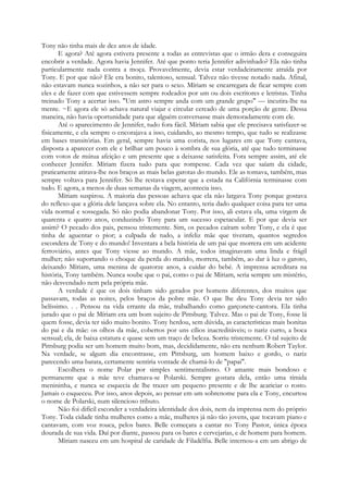Tony não tinha mais de dez anos de idade.
E agora? Até agora estivera presente a todas as entrevistas que o irmão dera e conseguira
encobrir a verdade. Agora havia Jennifer. Até que ponto teria Jennifer adivinhado? Ela não tinha
particularmente nada contra a moça. Provavelmente, devia estar verdadeiramente atraída por
Tony. E por que não? Ele era bonito, talentoso, sensual. Talvez não tivesse notado nada. Afinal,
não estavam nunca sozinhos, a não ser para o sexo. Míriam se encarregara de ficar sempre com
eles e de fazer com que estivessem sempre rodeados por um ou dois escritores e letristas. Tinha
treinado Tony a acertar isso. "Um astro sempre anda com um grande grupo" — incutira-lhe na
mente. ~E agora ele só achava natural viajar e circular cercado de uma porção de gente. Dessa
maneira, não havia oportunidade para que alguém conversasse mais demoradamente com ele.
Até o aparecimento de Jennifer, tudo fora fácil. Míriam sabia que ele precisava satisfazer-se
fisicamente, e ela sempre o encorajava a isso, cuidando, ao mesmo tempo, que tudo se realizasse
em bases transitórias. Em geral, sempre havia uma corista, nos lugares em que Tony cantava,
disposta a aparecer com ele e brilhar um pouco à sombra de sua glória, até que tudo terminasse
com votos de mútua afeição e um presente que a deixasse satisfeita. Fora sempre assim, até ele
conhecer Jennifer. Míriam fizera tudo para que rompesse. Cada vez que saíam da cidade,
praticamente atirava-lhe nos braços as mais belas garotas do mundo. Ele as tomava, também, mas
sempre voltava para Jennifer. Só lhe restava esperar que a estada na Califórnia terminasse com
tudo. E agora, a menos de duas semanas da viagem, acontecia isso.
Míriam suspirou. A maioria das pessoas achava que ela não largava Tony porque gostava
do reflexo que a glória dele lançava sobre ela. No entanto, teria dado qualquer coisa para ter uma
vida normal e sossegada. Só não podia abandonar Tony. Por isso, ali estava ela, uma virgem de
quarenta e quatro anos, conduzindo Tony para um sucesso espetacular. E por que devia ser
assim? O pecado dos pais, pensou tristemente. Sim, os pecados caíram sobre Tony, e ela é que
tinha de aguentar o pior; a culpada de tudo, a infeliz mãe que tiveram, quantos segredos
escondera de Tony e do mundo! Inventara a bela história de um pai que morrera em um acidente
ferroviário, antes que Tony viesse ao mundo. A mãe, todos imaginavam uma linda e frágil
mulher; não suportando o choque da perda do marido, morrera, também, ao dar à luz o garoto,
deixando Míriam, uma menina de quatorze anos, a cuidar do bebé. A imprensa acreditara na
história, Tony também. Nunca soube que o pai, como o pai de Míriam, seria sempre um mistério,
não desvendado nem pela própria mãe.
A verdade é que os dois tinham sido gerados por homens diferentes, dos muitos que
passavam, todas as noites, pelos braços da pobre mãe. O que lhe deu Tony devia ter sido
belíssimo. . . Pensou na vida errante da mãe, trabalhando como garçonete-cantora. Ela tinha
jurado que o pai de Míriam era um bom sujeito de Pittsburg. Talvez. Mas o pai de Tony, fosse lá
quem fosse, devia ter sido muito bonito. Tony herdou, sem dúvida, as características mais bonitas
do pai e da mãe: os olhos da mãe, cobertos por uns cílios inacreditáveis; o nariz curto, a boca
sensual; ela, de baixa estatura e quase sem um traço de beleza. Sorriu tristemente. O tal sujeito de
Pittsburg podia ser um homem muito bom, mas, decididamente, não era nenhum Robert Taylor.
Na verdade, se algum dia encontrasse, em Pittsburg, um homem baixo e gordo, o nariz
parecendo uma batata, certamente sentiria vontade de chamá-lo de "papai".
Escolhera o nome Polar por simples sentimentalismo. O amante mais bondoso e
permanente que a mãe teve chamava-se Polarski. Sempre gostara dela, então uma tímida
menininha, e nunca se esquecia de lhe trazer um pequeno presente e de lhe acariciar o rosto.
Jamais o esqueceu. Por isso, anos depois, ao pensar em um sobrenome para ela e Tony, encurtou
o nome de Polarski, num silencioso tributo.
Não foi difícil esconder a verdadeira identidade dos dois, nem da imprensa nem do próprio
Tony. Toda cidade tinha mulheres como a mãe, mulheres já não tão jovens, que tocavam piano e
cantavam, com voz rouca, pelos bares. Belle começara a cantar no Tony Pastor, única época
dourada de sua vida. Daí por diante, passou para os bares e cervejarias, e de homem para homem.
Míriam nasceu em um hospital de caridade de Filadélfia. Belle internou-a em um abrigo de
 