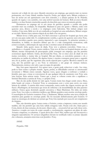 menores até a idade de oito anos. Quando encontrou um emprego, que parecia mais ou menos
permanente, em Coney Island, mandou buscá-la. Então, por alguns anos, Míriam conheceu o
luxo de morar em um apartamento com dois cómodos, e a afeição paterna do Sr. Polarski;
quando ele seguiu o seu caminho, veio uma terrível sucessão de homens. Belle já estava ficando
madura e as duas ficaram estarrecidas quando ela descobriu que estava novamente grávida.
Permaneceu no emprego até os seis meses de gravidez; quando o vestido não podia
esconder mais sua condição, foi despedida. Mudaram-se para um quarto e Míriam, então com
quatorze anos, deixou a escola e se empregou como balconista. Não tinham amigos nem
vizinhos. Uma noite, Belle teve de ser conduzida ao hospital em uma ambulância, Míriam sempre
ao seu lado. Morreu cinco minutos depois de ter dado à luz um garoto.
Míriam levou o bebé para casa. Foi fácil convencer o pessoal do hospital que havia uma
avó em casa para cuidar dele. E, completamente sozinha, a garota de quatorze anos criou Tony.
Quando recordava aqueles anos, parecia impossível o que conseguira. As primeiras semanas, a
mamadeira, as fraldas, os duzentos dólares que ela e a mãe conseguiram economizar, cada
centavo contado, a alimentação de sopa em lata e enormes caixas de bolacha barata.
Quando tinha quatro meses de idade, Tony teve a primeira convulsão. Outra vez, a
ambulância e o hospital. Testes, muitos médicos, Tony teve de ficar no hospital durante um ano.
Míriam, mesmo desesperada de preocupação, pôde conseguir um emprego, que lhe permitiu
economizar algum dinheiro. Então, devolveram-lhe Tony. Até os cinco anos de idade ele teve
muitas convulsões e muitas idas ao hospital. Daí por diante, as convulsões pararam e ela o
matriculou no jardim de infância. De alguma forma, o menino conseguiu passar para o segundo
ano; foi aí, porém, que lhe sugeriram uma escola especial para o garoto. Resolveu mantê-lo em
casa, não iria permitir que o seu Tony se misturasse a um grupo de crianças malucas.
Pacientemente, ensinou a ele tudo o que era capaz de aprender.
Sim, fora quase impossível. Aos quinze anos, a gente pode sobreviver a tudo. Aos vinte,
pode-se lutar contra o próprio mundo. Agora, porém, as dificuldades estavam se amontoando
novamente e Míriam estava cansada. Algumas vezes, quase chegara a confessar a verdade a
Jennifer, para que a moça se convencesse de que qualquer ideia de casamento com Tony seria
uma loucura. Seria arriscar muito. Vamos que a moça se voltasse contra eles e espalhasse a
história? Destruiria a carreira de Tony, e o próprio Tony.
Mas ela não podia desistir de tudo agora. Custara muita luta chegar aonde estava. Deus,
tinha lutado até contra o Exército! Tony se entusiasmara com o aviso para servir, era como
brincar de soldado. A carreira dele estava começando, nunca soube das viagens secretas que ela
fizera a Washington, da burocracia que tivera de enfrentar e da insensibilidade das altas patentes
militares. Estava quase desistindo quando encontrou o Major Brackman. Ele tinha um irmão
como Tony. Leu todos os relatórios médicos, que Míriam guardava num enorme envelope pardo.
O neurologista do Exército examinou Tony e, finalmente, Míriam recebeu uma nova coleção de
relatórios para guardar no envelope pardo. Ele foi recusado definitivamente pelo Exército. O
major se encarregou de declarar aos jornais que Tony fora rejeitado por causa de um rompimento
do tímpano.
Não, não desistiria agora. Lutara contra o Exército, contra a imprensa, contra esse mundo
maldito, não iria permitir que uma loira sabida estragasse tudo. Ficaria com eles. Iriam para a
Costa, dentro de duas semanas, ela iria junto. Quem sabe. . . era possível até que tudo desse certo.
Amarrou o roupão em torno do corpo cansado e, resolutamente, organizou um plano de ação.
Avisaria a imprensa, os colunistas. A quem devia dar o furo? Não, melhor que não favorecesse a
ninguém especialmente. Os serviços telegráficos deviam ter notificado todos os jornais. Quando
eles voltassem, arranjaria entrevistas com Jennifer e Tony.
ANNE
Dezembro, 1946
 