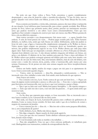 Na noite em que Anne voltou a Nova York, encontrou o quarto completamente
desarrumado e uma nota de Jenni-fer sobre a mesinha-de-cabeceira. "A luta foi dura, mas eu
ganhei. Quando você estiver lendo este bilhete, já serei a Sra. Tony Polar. Desejo-lhe boa sorte.
Jen."
Ficou contente por Jennifer; a vitória dela, entretanto, pareceu dar mais ênfase à melancolia
de sua situação. Lyon telefonou para Lawrenceville, para contar a grande novidade. Bess Wilson
gostara do livro, achava que prometia muito; disse, porém, precisar ser inteiramente reescrito
antes que pudesse mostrá-lo a um editor. Lyon estava entusiasmadíssimo. Claro que isso
significava ficar sentado à máquina de escrever por mais seis meses; mas Bess Wilson gostara do
livro e ela era difícil de contentar. . .
Anne tentou esconder o seu desapontamento. Seis meses mais. . . e, agora, Jennifer fora
embora. A suite do hotel parecia tão vazia. . . Poderia pagar sozinha pela suite. Tinha bastante
dinheiro, ou melhor, teria, assim que tudo ficasse em ordem. Infelizmente, ainda não pudera se
livrar de tudo o que a ligava a Lawrenceville, simplesmente entregando ao Sr. Walker as chaves.
Vários ajustes legais exigiam sua presença, o testamento devia ser formalizado; quanto aos
móveis, não poderia simplesmente jogá-los na rua. O Sr. Walker dissera que cada peça tinha
algum valor. Tudo teria que ser etiquetado e enviado a Boston ou a Nova York para ser leiloado.
Apuraria bom dinheiro com isso. A mãe deixara também cinquenta mil dólares em bónus, em
ações e em dinheiro. O dinheiro de tia Amy também seria para ela. Vinte e cinco mil dólares. O
Sr. Walker achava que poderia conseguir quarenta mil dólares pela casa vazia, bem situada e em
um terreno de um acre de ótima terra. Sim, teria bastante dinheiro, mais de cem mil dólares, sem
contar com a venda dos móveis; devia, porém, voltar a Lawrenceville, pelo menos por uma
semana. Estremeceu. Só de pensar em mais uma semana naquela casa ficava inexplicavelmente
deprimida.
Tomou um banho rápido, mudou de roupa e pegou um táxi para ir ao apartamento de
Lyon. Estava escrevendo quando chegou.
— Vamos, entre na masmorra — disse-lhe, abraçando-a carinhosamente. — Não se
incomode com o lixo, trabalhei a noite toda. Está saindo, mais facilmente do que esperava.
Anne forçou um sorriso.
— Fico contente com isso, Lyon. Tenho certeza de que será um bom livro... — Pegou um
maço de páginas recém-terminadas e passou os olhos por elas. — Essa não é a época apropriada
para ficar presa em Lawrenceville, mas vou levar o que você terminou e passar a limpo.
— Que é que eu faria sem você? Minha letra parece hieróglifos. — De repente enrugou o
cenho. — Acho que tudo isso não é justo, você tem sido tão paciente. . . E agora ainda tenho que
reescrever tudo.
Anne sorriu.
— Eu lhe disse que esperaria para sempre, se fosse necessário. Não se incomode com o
meu humor sombrio, Lyon. Lawrenceville me deixa assim.
Mais tarde, nos braços de Lyon, Lawrenceville parecia estar a milhares de quilómetros de
distância. Como se nunca tivesse existido. Só bem mais tarde é que ela se lembrou de contar a
respeito do casamento de Jennifer.
— Estou contente por ela — disse ele. — Mas isso não a deixa numa pequena dificuldade,
isto é, sem companheira de quarto?
— Tenho dinheiro, Lyon. Minha mãe deixou algum.
— Não diga a ninguém. Algum caçador de dotes pode agarrá-la.
— Lyon, por que não nos casamos? Tenho dinheiro suficiente para vivermos durante. . .
bem, durante muito tempo.
— E você levantaria cedo todas as manhãs e iria trabalhar . ..
— Para não atrapalhá-lo. Uma vez que o livro estivesse publicado, só trabalharia para
você. Datilografaria seus manuscritos, cuidaria da correspondência das fãs. ..
 