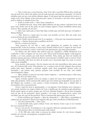 — Não é assim que a coisa funciona, Anne Você sabe o que Bess Wilson disse: ainda que
seja um bom livro, talvez não ganhe com ele nada mais que uma pequena reputação. Aí, teria de
trabalhar mais um ano, sem receber dinheiro algum. E não pense que não gostaria de escrever, o
tempo todo. Estas últimas noites provaram que a gente se acostuma a um certo ritmo, quando
pode se dedicar ao trabalho horas a fio.
— Então eu tenho razão — disse Anne, sentando-se.
— E também não tem. Anne, tenho algum dinheiro; até que comece o próximo livro, teria
gasto tudo. Então teria de lhe pedir, até para comprar cigarros. Ficaria humilhado demais para
escrever. Não, querida, não dá certo.
— Que é que espera que eu faça? Que fique sentada aqui, torcendo para que você ganhe o
Prémio Pulitzer?
— Não. Sente-se e espere para ver como será recebido esse livro. Mas não tenho nem
certeza absoluta de que será publicado.
— Será. Tenho certeza de que será. E eu esperarei. — Ficou por uns momentos pensativa
e perguntou: — Quanto demora para se publicar um livro?
Ele riu e a tomou nos braços.
Anne passeava, de um lado a outro, pela plataforma de madeira da estação de
Lawrenceville. Como de costume, o trem estava atrasado. Pobre Lyon! A viagem de cinco horas
até Boston já era horrível, e tomar o trem local, sem aquecimento, que fazia tantas paradas.. .
Os últimos três dias tinham sido terríveis para ela. Agradeceu a Willie Henderson tê-la
conduzido a todos os lugares em seu novo carro. Havia tanta burocracia ligada a cada pequeno
detalhe, e, às vezes, parecia que nada ficaria resolvido. Teria, ainda, que ficar até meados da
próxima semana, para que o leiloeiro de Boston viesse discutir os detalhes sobre os móveis. Tudo
devia ser discutido, tudo devia ser feito de acordo com a burocracia legal. Era como se tivesse
caído numa armadilha.
Lyon, porém, vinha passar o fim de semana com ela, dois maravilhosos dias juntos; para
isso, até Lawrenceville servia. Pela primeira vez, a enorme cama da mãe abrigaria duas pessoas
unidas pelo amor. Quando a arrumara naquela tarde, ficou imaginando quantas noites de
frustração o pai passara nela, quantas rejeições teria recebido de sua mãe, uma mulher
emocionalmente virgem.
— Bem, prepare-se para ter esta noite muitas surpresas — murmurou para a velha cama,
enquanto lhe dava um último olhar.
Agora, contudo, quando estava na estação, à espera de Lyon, ficou imaginando se isso
tinha sido prudente. Toda Lawrenceville saberia que Lyon ficaria ali, hospedado na casa dela. E
daí? Depois que vendesse a casa, jamais a veriam novamente. Bolas para a cidade! Não se
incomodaria com o que pensassem.
Ouviu o apito do trem se aproximando e o viu primeiro. Uma finíssima neve começara a
cair, pondo manchas nos negros cabelos de Lyon à medida que ele caminhava pela plataforma.
Sentiu aquele aperto no peito, sempre que via Lyon. Quando chegaria o dia de ficar sossegada,
certa de que ele lhe pertencia? Agora, quando o viu sorrir ao cumprimentá-la, sentiu, com
assombro, que sim, que ele lhe pertencia. Viera a Lawrenceville apenas para estar com ela.
— Já não acreditava que chegaria — disse ele, abraçando-a. — Meu Deus, a quantidade de
cidades por que passamos! Aposto que ninguém sabe que existe uma Roma em Massachusetts.
— Ou uma Lawrenceville — disse Anne.
— Lawrenceville toda a gente conhece. Você a fez famosa. Como é que se vai à mansão
dos seus ancestrais? De trenó?
Levou-o até um táxi. Aconchegou-se a ele, enquanto olhavam a paisagem pela janela.
— Não precisava dizer ao motorista para onde vamos?
— O Sr. Hill sabe onde todas as pessoas da cidade moram. Se você tivesse chegado
sozinho, ele o levaria, sem perguntas, ao pequeno hotel.
Lyon sorriu.
 