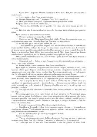 — Gosto disso. Um pouco diferente dos táxis de Nova York. Bem, mas esta sua terra é
muito bonita.
— A neve ajuda — disse Anne sem entusiasmo.
— Quando foi que começou? O tempo em Nova York estava bom.
— Deve ter começado em agosto. Aqui neva durante quase todo o tempo.
Ele pôs o braço ao redor dos ombros dela.,
— Não vai ficar deprimida, não é? Quando você odeia uma coisa, parece que não há
remédio.
— Dei vinte anos de minha vida a Lawrenceville. Acho que isso é suficiente para qualquer
cidade.
Lyon adiantou-se pata falar com o motorista.
— O senhor gosta de Lawrenceville, Sr. Hill?
— Claro, por que não? Nasci aqui. É uma bela cidade. A Srta. Anne acaba de passar por
muitos desgostos aqui, mas vai mudar. Logo que fique aqui por algum tempo.
— Eu lhe disse que ia embora para sempre, Sr. Hill.
— Tenho certeza de que quando chegar a hora de vender sua bela casa a senhorita vai
mudar de ideia. Lembro ainda do dia em que sua mãe nasceu, naquela mesma casa. E sou capaz
de apostar que os seus filhos nascerão lá também. Claro que agora já temos o grande hospital de
Wes-ton, a oito milhas daqui. Melhor que muitos hospitais de Nova York. Imagine que Boston
mandou buscar o pulmão de aço em Weston quando houve a epidemia de pólio.
O táxi entrou na estrada que levava à casa de Anne e parou defronte a ela. Lyon desceu e a
olhou silenciosamente.
— Esta casa é sua? — Voltou-se para Anne, com os olhos iluminados de admiração. —
Anne. . . esta casa é belíssima!
— Parece pitoresca, assim na neve — disse Anne sombriamente.
Lyon pagou ao motorista, desejou-lhe um feliz Natal e a seguiu, entrando na casa. Anne
teve que admitir que o fogo da lareira fazia com que a enorme sala parecesse acolhedora. Em
seguida, mostrou a casa toda a Lyon e os olhos dele demonstraram aprovação por tudo quanto
via. Ela sabia .que ele não estava apenas sendo gentil, tinha realmente gostado da casa.
Assaram carne na enorme cozinha e jantaram diante da lareira. Lyon insistiu em acender a
lareira do quarto. Anne surpreendeu-se ao ver a agilidade com que ele manejava os ferros.
— Não se esqueça de que passei a maior parte de minha vida em Londres, onde não
acreditam em aquecimento central — lembrou Lyon. — É uma casa maravilhosa. Você está
muito perto dela para poder apreciá-la devidamente. Combina com você, e se vê logo que você
pertence a este lugar.
— Não diga isso nem brincando — respondeu Anne ameaçadoramente. — Não acho isso
um elogio.
No domingo, parou de nevar e eles fizeram um longo passeio a pé. Passaram pela igreja,
quando mais da metade dos habitantes saíam. Anne cumprimentou várias pessoas; não parou,
entretanto, para falar com ninguém, porque sentiu o peso dos olhares curiosos à medida que ela e
Lyon continuavam andando. Quando voltaram a casa, Lyon se ocupou da lareira e Anne lhe
trouxe um copo de sherry.
— É a única coisa que encontrei. Não há uma só gota de uísque.
— Considere-se desonrada — disse Lyon, enquanto tomava a bebida. — Vi quando seus
vizinhos nos olhavam. Verificarão que não estou registrado no hotel e eu terei de me casar com
você para restaurar sua honra nesta cidade.
— Não me importo com o que a cidade possa pensar de mim.
Sentou-se ao lado dela.
— Vamos, minha pequena teimosa da Nova Inglaterra. Concorde que esta é, realmente,
uma casa maravilhosa. Que sala belíssima! O retrato sobre a lareira não é de um sargento?
— Acho que sim. É meu avô. Vou mandá-lo a uma das galerias de Nova York.
 