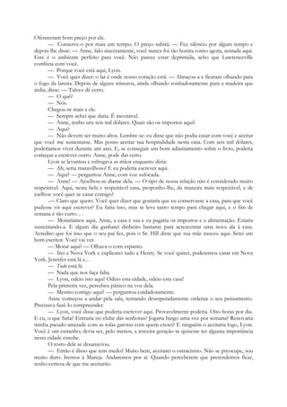 Ofereceram bom preço por ele.
— Conserve-o por mais um tempo. O preço subirá. — Fez silêncio por algum tempo e
depois lhe disse: — Anne, falo sinceramente, você nunca foi tão bonita como agora, sentada aqui.
Este é o ambiente perfeito para você. Não parece estar deprimida, acho que Lawrenceville
combina com você.
— Porque você está aqui, Lyon.
— Você quer dizer: o lar é onde nosso coração está. — Abraçou-a e ficaram olhando para
o fogo da lareira. Depois de alguns minutos, ainda olhando sonhadoramente para a madeira que
ardia, disse: — Talvez dê certo.
— O quê?
— Nós.
Chegou-se mais a ele.
— Sempre achei que daria. É inevitável.
— Anne, tenho uns seis mil dólares. Quais são os impostos aqui?
— Aqui?
— Não devem ser muito altos. Lembre-se: eu disse que não podia casar com você e aceitar
que você me sustentasse. Mas posso aceitar sua hospitalidade nesta casa. Com seis mil dólares,
poderíamos viver durante um ano. E, se conseguir um bom adiantamento sobre o livro, poderia
começar a escrever outro. Anne, pode dar certo.
Lyon se levantou e esfregava as mãos enquanto dizia:
— Ah, seria maravilhoso! E eu poderia escrever aqui.
— Aqui? — perguntou Anne, com voz sufocada.
— Anne! — Ajoelhou-se diante dela. — O tipo de nossa relação não é considerado muito
respeitável. Aqui, nesta bela e respeitável casa, proponho-lhe, da maneira mais respeitável, e de
joelhos: você quer se casar comigo?
.— Claro que quero. Você quer dizer que gostaria que eu conservasse a casa, para que você
pudesse vir aqui escrever? Eu faria isso, mas se leva tanto tempo para chegar aqui, e o fim de
semana é tão curto. . .
— Moraríamos aqui, Anne, a casa é sua e eu pagaria os impostos e a alimentação. Estaria
sustentando-a. E algum dia ganharei dinheiro bastante para acrescentar uma nova ala à casa.
Acredito que foi isso que o seu pai fez, pois o Sr. Hill disse que sua mãe nasceu aqui. Serei um
bom escritor. Você vai ver.
— Morar aqui? — Olhava-o com espanto.
— Irei a Nova York e explicarei tudo a Henry. Se você quiser, poderemos casar em Nova
York. Jennifer está lá e.. .
— Tudo está lá.
— Nada que nos faça falta.
— Lyon, odeio isto aqui! Odeio esta cidade, odeio esta casa!
Pela primeira vez, percebeu pânico na voz dela.
— Mesmo comigo aqui? — perguntou cuidadosamente.
Anne começou a andar pela sala, tentando desesperadamente ordenar o seu pensamento.
Precisava fazê-lo compreender.
— Lyon, você disse que poderia escrever aqui. Provavelmente poderia. Oito horas por dia.
E eu, o que faria? Entraria no clube das senhoras? Jogaria bingo uma vez por semana? Renovaria
minha pseudo-amizade com as tolas garotas com quem cresci? E ninguém o aceitaria logo, Lyon.
Você é um estranho; devia ser, pelo menos, a terceira geração se quisesse ter alguma importância
nesta cidade esnobe.
O rosto dele se desanuviou.
— Então é disso que tem medo? Muito bem, aceitarei o ostracismo. Não se preocupe, sou
muito duro. Iremos à Mareja. Andaremos por aí. Quando perceberem que pretendemos ficar,
tenho certeza de que me aceitarão.
 