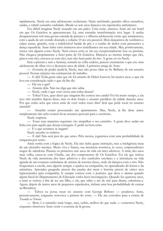 rapidamente. Neely era uma adolescente exuberante. Nariz arrebitado, grandes olhos castanhos,
sardas, e cabelo castanho ondulado. Desde os sete anos dançava em espetáculos ambulantes.
Era difícil imaginar Neely atuando em um palco. Uma noite, arrastou Anne até um hotel
em que Os Gaúchos se apresentavam. Lá, uma estranha transformação teve lugar. A sardas
desapareceram sob uma grossa camada de pintura e a silhueta adolescente como que amadureceu,
com a ajuda de um vestido dourado e colante. O ato era passável. Dois dançarinos de sombrero e
calças justas, girando, com a indefectível batida de pés e o estalar de dedos com pretensões a
dança espanhola. Anne tinha visto inúmeros atos semelhantes em sua cidade. Mas, positivamente,
nunca vira alguém como Neely. Nem estava certa se ela era excepcionalmente boa ou péssima.
Não chegava propriamente a fazer parte de Os Gaúchos. Dançava ao mesmo tempo que eles,
girava com eles, curvava-se com eles, mas não fazia parte do trio. A gente só via Neely.
Sem a pintura e sem a fantasia, sentada na velha cadeira, parecia exatamente o que era: uma
adolescente de olhar vivo e dezessete anos de idade. A primeira amiga de Anne.
— Gostaria de poder ajudá-la, Neely, mas não posso falar ao Sr. Bellamy de um assunto
pessoal. Nossas relações são estritamente de trabalho.
— E daí? Toda gente sabe que ele foi amante de Helen Lawson, há muitos anos, e que ela
leva em consideração tudo o que ele lhe diz.
— Ele era o quê?
— Amante dela. Não me diga que não sabia.
— Neely, onde é que você ouviu uma tolice dessas?
— Tolice! Céus, quer dizer que ninguém lhe contou isso ainda? Foi há muito tempo, e ela
teve três maridos depois disso, mas os dois foram o assunto predileto da cidade durante anos.
Por que então acha que estou atrás de você todos esses dias? Será que pode tocar no assunto
amanhã?
— Amanhã estarei procurando um apartamento. Mas, Neely, já lhe disse antes:
simplesmente não acho correto levar assuntos pessoais para o escritório.
Neely suspirou.
— Essas suas maneiras esquisitas vão atrapalhar o seu caminho. A gente deve andar em
linha reta para aquilo que deseja conseguir. E pedir na hora certa.
— E o que acontece se negam?
Neely sacudiu os ombros.
— E daí? Não será pior do que antes. Pelo menos, jogaremos com uma probabilidade de
cinquenta por cento.
Anne sorriu com a lógica de Neely. Ela não tinha quase instrução, mas a inteligência inata
de um cãozinho mestiço. Muito viva e franca, sua inocência mostrava, às vezes, surpreendentes
rasgos de sabedoria. Passara os primeiros sete anos da vida em lares adotivos. A irmã, dez anos
mais velha, casou-se com Charlie, um dos componentes de Os Gaúchos. Foi ela que retirou
Neely da vida monótona dos lares adotivos e dos currículos escolares e a introduziu na vida
agitada de um conjunto ambulante de artistas de terceira classe, onde ela dançava com o trio. Não
frequentara a escola, mas alguém sempre a ajudou na companhia, no aprendizado da leitura e da
aritmética. Aprendeu geografia através das janelas dos trens e história através de vários atos
representados pela companhia. E sempre contou com o porteiro, que dava o alarma quando
algum fiscal do Departamento de Educação vinha fazer investigações. Quando fez quatorze anos,
a irmã se retirou a fim de ter um filho, e ela, que sabia o ato de trás para diante, substituiu-a.
Agora, depois de tantos anos de pequenos espetáculos, tinham uma boa probabilidade de estrear
na Broadway.
— Talvez eu possa tocar no assunto com George Bellows — ponderou Anne,
pensativamente, enquanto renovava a pintura do rosto. — Ele me convidou para a estreia de
Tocando as Nuvens.
— Bem, é o caminho mais longo, mas, enfim, melhor do que nada — comentou Neely,
enquanto observava Anne vestir o costume de lã grossa.
 