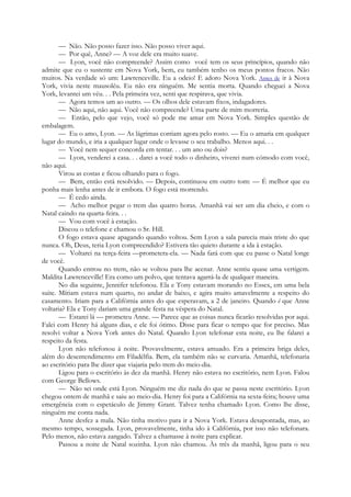 — Não. Não posso fazer isso. Não posso viver aqui.
— Por quê, Anne? — A voz dele era muito suave.
— Lyon, você não compreende? Assim como você tem os seus princípios, quando não
admite que eu o sustente em Nova York, bem, eu também tenho os meus pontos fracos. Não
muitos. Na verdade só um: Lawrenceville. Eu a odeio! E adoro Nova York. Antes de ir à Nova
York, vivia neste mausoléu. Eu não era ninguém. Me sentia morta. Quando cheguei a Nova
York, levantei um véu. . . Pela primeira vez, senti que respirava, que vivia.
— Agora temos um ao outro. — Os olhos dele estavam fixos, indagadores.
— Não aqui, não aqui. Você não compreende? Uma parte de mim morreria.
— Então, pelo que vejo, você só pode me amar em Nova York. Simples questão de
embalagem.
— Eu o amo, Lyon. — As lágrimas corriam agora pelo rosto. — Eu o amaria em qualquer
lugar do mundo, e iria a qualquer lugar onde o levasse o seu trabalho. Menos aqui. . .
— Você nem sequer concorda em tentar. . . um ano ou dois?
— Lyon, venderei a casa. . . darei a você todo o dinheiro, viverei num cómodo com você,
não aqui.
Virou as costas e ficou olhando para o fogo.
— Bem, então está resolvido. — Depois, continuou em outro tom: — É melhor que eu
ponha mais lenha antes de ir embora. O fogo está morrendo.
— É cedo ainda.
— Acho melhor pegar o trem das quatro horas. Amanhã vai ser um dia cheio, e com o
Natal caindo na quarta-feira. . .
— Vou com você à estação.
Discou o telefone e chamou o Sr. Hill.
O fogo estava quase apagando quando voltou. Sem Lyon a sala parecia mais triste do que
nunca. Oh, Deus, teria Lyon compreendido? Estivera tão quieto durante a ida à estação.
— Voltarei na terça-feira —prometera-ela. — Nada fará com que eu passe o Natal longe
de você.
Quando entrou no trem, não se voltou para lhe acenar. Anne sentiu quase uma vertigem.
Maldita Lawrenceville! Era como um polvo, que tentava agarrá-la de qualquer maneira.
No dia seguinte, Jennifer telefonou. Ela e Tony estavam morando no Essex, em uma bela
suite. Míriam estava num quarto, no andar de baixo, e agira muito amavelmente a respeito do
casamento. Iriam para a Califórnia antes do que esperavam, a 2 de janeiro. Quando é que Anne
voltaria? Ela e Tony dariam uma grande festa na véspera do Natal.
— Estarei lá — prometeu Anne. — Parece que as coisas nunca ficarão resolvidas por aqui.
Falei com Henry há alguns dias, e ele foi ótimo. Disse para ficar o tempo que for preciso. Mas
resolvi voltar a Nova York antes do Natal. Quando Lyon telefonar esta noite, eu lhe falarei a
respeito da festa.
Lyon não telefonou à noite. Provavelmente, estava amuado. Era a primeira briga deles,
além do desentendimento em Filadélfia. Bem, ela também não se curvaria. Amanhã, telefonaria
ao escritório para lhe dizer que viajaria pelo trem do meio-dia.
Ligou para o escritório às dez da manhã. Henry não estava no escritório, nem Lyon. Falou
com George Bellows.
— Não sei onde está Lyon. Ninguém me diz nada do que se passa neste escritório. Lyon
chegou ontem de manhã e saiu ao meio-dia. Henry foi para a Califórnia na sexta-feira; houve uma
emergência com o espetáculo de Jimmy Grant. Talvez tenha chamado Lyon. Como lhe disse,
ninguém me conta nada.
Anne desfez a mala. Não tinha motivo para ir a Nova York. Estava desapontada, mas, ao
mesmo tempo, sossegada. Lyon, provavelmente, tinha ido à Califórnia, por isso não telefonara.
Pelo menos, não estava zangado. Talvez a chamasse à noite para explicar.
Passou a noite de Natal sozinha. Lyon não chamou. Às três da manhã, ligou para o seu
 