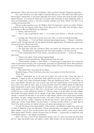 apartamento. Talvez não tivesse ido à Califórnia. Talvez estivesse amuado. Ninguém respondeu.
Foi o pior Natal de sua vida. Culpava Lawrenceville por isso. Não tinha mais lenha para a
lareira, ligou o aquecedor. A casa estava aquecida, mas morta. Tomou uma xícara de café e comeu
alguns biscoitos. As canções de Natal que ouvia pelo rádio deixaram-na mais deprimida ainda. A
noite era fraternidade e amor, e ela estava sozinha. Jennifer com Tony. Neely com Mel. E ela,
sozinha em Lawrenceville.
Passou os dias seguintes com o Sr. Walker. Tudo foi etiquetado e posto em ordem. Poderia
ir embora no fim da semana; onde estava Lyon? Passaram-se cinco dias. Em desespero, ligara
para Henry, no Beverly Hills Hotel, na Califórnia.
— Henry, onde está Lyon?
— Isso é o que eu gostaria de saber. — A voz dele soava furiosa. — Ele não está aí com
você?
— Comigo, não. Pensei que estivesse com você. Não o vi nem ouvi desde domingo.
— Não brinque. — A voz de Henry denotava preocupação agora. — Chamei o escritório
ontem à tarde. George disse que ele não aparece lá desde segunda-feira. Naturalmente, pensei que
tivesse ido passar o Natal com você.
— Henry, temos de encontrá-lo.
— Por quê? Que acha que aconteceu? Bem, um sujeito não desaparece assim, sem mais
nem menos. . . Telefonei para o apartamento dele três noites seguidas, e ele não estava lá.
— Volto amanhã para Nova York. Henry, você precisa encontrá-lo. — Estava, de repente,
apavorada.
— Vamos com calma. Vocês tiveram alguma briga?
— Apenas um desentendimento. Não pensei que fosse tão sério.
— Volto amanhã, também — disse Henry —, a menos que o tempo piore. Vou tomar um
avião às quatro horas de hoje. Não se preocupe. Lyon não nos abandonaria assim. Provavelmente
estará no escritório segunda-feira, com uma explicação lógica. Por que não descansa aí durante o
fim de semana?
— Descansar? Não vejo a hora de sair daqui.
Quando chegou a Nova York havia uma carta à sua espera no hotel. Era de Lyon.
"Cara Anne.
Agradeço a oportunidade que me deu para que eu fizesse um exame de tudo. Foram cinco horas de
meditação. A viagem de volta me proporcionou tempo suficiente para pensar nas coisas que devo fazer e —
escrever. Até agora estava sempre procurando desculpas. Tinha que trabalhar para Henry. . . Então surgiu sua
casa, o lugar perfeito. Até parece que o que eu quero é que tudo neste' mundo funcione, de tal maneira, que eu
possa escrever. Ora, afinal de contas, quem sou eu para pretender tanto? Foi realmente egoísmo de minha parte
querer transformá-la na pobre esposa sacrificada de um pequeno escritor, como a gente lê em tantos livros. Na
minha opinião, no momento, estou no limbo. Isto é, não sou mais o ativo Lyon Burke que Henry conheceu, mas
também não sou o escritor dedicado que pretendo ser. Tudo que consigo ver do meu futuro são meias-verdades:
meio-escritor, meio-agente, adiando sair do emprego até que tenha alcançado sucesso comercial como escritor,
adiando o casamento por não poder ser um marido de tempo integral, adiando escrever porque preciso trabalhar
para Henry. Até agora, entreguei uma parte de mim a você, outra a Henry e outra a meu livro. Evidentemente,
isso não basta. Por isso, o melhor é desaparecer da vida das duas pessoas a quem mais quero. Escrevi quase a
mesma coisa a Henry. George Bellows é um bom homem, e é o homem certo para Henry. E em algum lugar de
Nova York, minha caríssima, há o homem certo para você, apenas esperando que você o encontre.
Eu tinha lhe dito que tenho algum dinheiro. Tenho, também, a possibilidade de ocupar uma enorme casa
no Norte da Inglaterra, só que sem aquecimento. Pertence a parentes meus, mas ninguém a usa. Pretendo abrir
alguns cómodos e viver lã. Para isso não precisarei mais que algumas libras e poderei escrever até que minhas
juntas fiquem doendo. Durante o inverno, há poucas horas de claridade — Lawrenceville, em comparação, pode
ser considerada tropical — mas ninguém me perturbará.
Junto a esta estão as chaves do meu apartamento, querida Anne. É a única coisa prática que posso fazer
por você. Agora que Jennifer casou, está sozinha e ainda é difícil encontrar um bom apartamento. E, afinal de
 