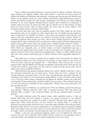 Fazia o melhor que podia. Enfrentava as festas tal qual um cadáver sorridente. Não fizera
ainda amizade com ninguém. Míriam tinha razão: beleza é o que havia de mais comum em
Hollywood, milhares de belíssimas desconhecidas. As garotas que ficavam perto do Schwab eram
lindas, e as que pediam carona nos carros também eram lindas. Surpreendentemente, porém, a
maioria das grandes estrelas não eram belezas espetaculares. Jane Wyman era míope, Barbara
Stanwyck só era muito elegante, Rosalind Russel também. Joan Crawford era espetacular. E
durante todos esses anos ela achava que tinha algo de especial, por ter belos dentes, um belo
perfil, um busto enorme. Mas um busto grande não estava nem na moda: Adrian e Ted
Casablanca tinham criado a moda dos ombros largos.
Seria mais uma noite vazia. Não era ninguém, apenas a Sra. Polar, mulher de um novato
que prometia. Sim, ele era também do rádio, alguém diria. Isso em Hollywood não significava
nada. O importante era trabalhar em filmes, e uma esposa não significava nada. De fato, uma
esposa tinha tanta importância quanto um roteirista: necessária, porém anónima. Mesmo as.
estrelinhas ganhavam mais atenção nas festas. Elas estavam sempre disponíveis, prontas para
qualquer tipo de ação. Conheciam todos os produtores e tinham sempre histórias engraçadas para
contar, como aquela da ande estrela, que sempre gritava "mamãe" quando alcançava o clímax. . .
Claro, as estrelinhas ganhavam todas as atenções nas festas. Uma esposa, entretanto, essa vivia no
limbo. Devia ser respeitada, mas, ao mesmo tempo, era muito insignificante para que a
respeitassem. Na maioria das festas, acabava no bar, conversando com os garçons, que, em sua
maioria, vinham de Nova York e discutiam nostalgicamente o Sardi, ou o Lindy. Melhor do que
falar com outras esposas, deslocadas, que só sabiam comentar sobre empregadas domésticas e
ténis.
Não podia nem ao menos se permitir sair às compras como fazia quando era solteira. Só
lhe permitiram comprar um único vestido de noite durante os cinco meses em que estava ali:
"Você tem mais roupas do que qualquer loja" — dizia Míriam. Talvez tivesse, mas se cansava
depressa delas. Será que Míriam não sabia que era agradável vestir roupa nova? Claro que não, ela
só tinha três vestidos, e quase iguais; ia à festa com um vestido de renda azul de cinco anos de
idade, e uns sapatos ortopédicos brancos!
Míriam permitia que gastasse cinquenta dólares por semana. Mandava tudo para a mãe, e
ela continuava escrevendo que era muito pouco. Tentou falar com Tony a respeito de sua
situação financeira, mas quase nunca o via. Ele estava, invariavelmente, gravando, ensaiando ou
estudando novas canções. E, na hora do jantar, sempre Míriam. À noite, na enorme cama, voltava
a ser o Tony dos outros tempos, ansiando por ela. Depois de satisfeito, porém, não podia mais
ser alcançado. Tentara explicar que, se pudesse ajudá-lo na sua carreira, e fazer realmente parte de
sua vida, não ficaria tão entediada; ele não compreendia: "Míriam toma conta dessa parte. Por
que não fala com ela?"
Quando tratava de dinheiro, era a mesma coisa: "Fale com Míriam, ela lhe dará tudo que
você precisar". Míriam, entretanto, tinha todas as respostas prontas: "Para que precisa de
dinheiro? Pago a comida e tudo. Cinquenta dólares são mais que suficientes para o seu gasto
pessoal".
Não podia continuar assim. Por quanto tempo, ainda suportaria sentar-se à beira da
piscina? Tinha lido três livros durante a semana, e era apenas sexta-feira. O sol começou
novamente a penetrar sob o guarda-sol. Jennifer se levantou. Precisava fazer alguma coisa, ir a
algum lugar. Talvez Neely estivesse em casa. Acabara seu segundo filme e o estúdio lhe
prometera um mês de férias. Entrou em casa e vestiu uma calça comprida. Estava feliz por Neely.
Q primeiro filme dela fora um sucesso espetacular, e já vira algumas cenas do segundo, também
muito bom. Quase nunca encontrava Neely. Às vezes, falavam por telefone. Mas Neely acabara
de mudar o número novamente e Jennifer ainda não sabia o novo que não constava da lista.
Dirigiu o carro por oito quarteirões,.ninguém andava a pé na Califórnia. Se Neely não
estivesse em casa, iria ao Schwab. Talvez Sidney Skolsky estivesse lá; eles poderiam sentar e
conversar. Sidney amava Hollywood, mas podia compreender como ela se sentia.
 