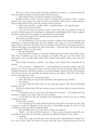 Mel abriu a porta. Vestia calção de banho, engordara um pouco e o tostado da pele lhe
dava uma aparência sadia. Conduziu Jennifer à beira da piscina.
— Quer almoçar? Estou justamente comendo um sanduíche.
Jennifer sacudiu a cabeça e sentou à sombra. A piscina deles era idêntica à dela. A mesma
forma de rim, uma cabana, um campo de ténis e um barzinho. Olhou para as colinas distantes.
Será que Mel também ficava o dia todo sentado à beira da piscina?
— Neely está no estúdio — explicou Mel — experimentando o novo guarda-roupa.
— Pensei que estivesse de férias.
— Sim, um mês antes de começar a rodar o novo filme. Mas isso significa um mês de
provas de vestidos, provas de maquilagem e organização da publicidade. Deve voltar a qualquer
momento. Soube que Ted Casablanca está desenhando as roupas dela?
— Então está no topo. Ted só desenha para as grandes estrelas.
Mel sacudiu os ombros magros.
— Só em Hollywood é que isso pode acontecer: mulheres quase desmaiam porque um
afeminado se resigna desenhar para elas. Em qualquer outro lugar, se você tem dinheiro para
pagar, obtém o que deseja. Em Nova York, por exemplo, acha que Saks se incomoda em saber se
a cliente fará justiça à sua criação? Por aqui é tudo assim. . . Sabe que Neely está fazendo regime
para emagrecer? Não é de se dar risada?
— Por quê? Engordou?
— Ela está pesando cinquenta e três quilos. Sempre pesou isso. Para a altura dela é o peso
ideal. Esse Casablanca quer que ela emagreça sete quilos. Diz que seu rosto ficará mais
interessante e que as roupas cairão melhor. Está tornando umas pílulas verdes e não come coisa
alguma.
Neely chegou de repente, correndo e sem fôlego, como sempre. Ficou encantada de ver
Jennifer.
— Você já soube? — perguntou ela. — Ted Casablanca está fazendo a minha roupa. Oh,
Jennifer, ele é divino! Agora, para variar, vou ficar bonita. Ele está me fazendo alguns vestidos
realmente fascinantes. Meu Deus, quando eu me lembro daquele vestido de tafetá cor de púrpura!
Ted acha que deverei dar uma ideia de moleque travesso, mas chique. Afinal de contas, tenho
dezoito anos agora; já é tempo.
— Ouvi dizer que você está fazendo regime.
— Claro. Mel, traga um copo de leite desnatado. Quer alguma coisa, Jennifer?
— Um refresco.
— Só temos club-soda. Não tenho em casa nada que engorde. Mel, faça uma limonada
para Jen. Que tal?
Neely ficou olhando para Mel, que entrava na casa, os enormes olhos de criança cheios de
preocupações.
— Oh, Jennifer, não sei o que fazer. Mel mudou de tal maneira. . . ele simplesmente não
consegue se adaptar a isso. Tudo o que ele faz, faz malfeito.
— Eu não diria isso. Ele está arranjando muita publicidade. A história que saiu no Mundo
do Cinema está ótima.
Neely sacudiu a cabeça.
— Foi o estúpido que fez aquilo. Disseram-lhe para sumir. Ele se intromete em tudo. Não
o querem no palco de filmagem, acham que perco a naturalidade quando ele está lá. E Ted
Casablanca me disse que Mel é a piada da cidade.
— Não acreditaria nisso. Você sabe como as bichas são maldosas.
— Bicha? — Os olhos de Neely faiscavam. — Não se atreva a chamá-lo assim! Oh, ele é
maravilhoso! Tem trinta anos de idade e já ganhou três milhões de dólares. E não é bicha.
— Verdade?
— Claro. Que é que você acha que estive fazendo hoje? Experimentando vestidos? Isso
foi o que eu disse a Mel. Nós fizemos foi outra coisa. De todas as maneiras possíveis. No seu
 