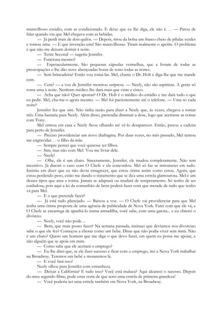 maravilhoso estúdio, com ar condicionado. E deixe que eu lhe diga, ele não é. . . — Parou de
falar quando viu que Mel chegava com as bebidas.
— Já perdi mais de dois quilos. — Depois, tirou da bolsa um frasco cheio de pílulas verdes
e tomou uma. — E que invenção esta! São maravilhosas. Tiram realmente o apetite. O problema
é que não me deixam dormir à noite.
— Tente Seconal — sugeriu Jennifer.
— Funciona mesmo?
— Espetacularmente. São pequenas cápsulas vermelhas, que a livram de todas as
preocupações e lhe dão nove abençoadas horas de sono todas as noites.
— Sem brincadeira? Então vou tomá-las. Mel, chame o Dr. Holt e diga-lhe que me mande
cem.
— Cem? — a voz de Jennifer mostrou surpresa. — Neely, não são aspirinas. A gente só
toma uma à noite. Nenhum médico lhe dará mais que vinte e cinco.
— Acha que não? Quer apostar? O Dr. Holt é o médico do estúdio e me dará tudo o que
eu pedir. Mel, cha-me-o agora mesmo. — Mel foi pacientemente até o telefone. — Uma só cada
noite?
Jennifer fez que sim. Não tinha razão para dizer a Neely que, às vezes, chegava a tomar
três. Uma bastaria para Neely. Além disso, pretendia diminuir a dose, logo que acertasse as coisas
com Tony.
Mel entrou em casa e Neely ficou olhando até vê-lo desaparecer. Então, puxou a cadeira
para perto de Jennifer.
— Preciso providenciar um novo diafragma. Por duas vezes, no mês passado, Mel tentou
me engravidar. . . o filho da mãe.
— Sempre pensei que você quisesse ter filhos.
— Sim, mas não com Mel. Vou me livrar dele.
— Neely!
— Olhe, ele é um chato. Sinceramente, Jennifer, ele mudou completamente. Não tem
incentivo. Já discuti o caso com O Chefe e ele concordou. Mel só faz se intrometer em tudo.
Insistiu em dizer que eu não devia emagrecer, que estou ótima assim como estou. Agora, que
estou perdendo peso, estão me dando o tratamento que se da:
a uma estrela glamourosa. Mel é um
desses tipos que ama a rotina. Jamais se adaptará ou mudará de temperamento. Só tenho de ser
cuidadosa, pois aqui a lei da comunhão de bens poderá fazer com que metade de tudo que tenho
vá para Mel.
— E o que pretende fazer?
— Já está tudo planejado. — Baixou a voz. — O Chefe vai providenciar para que Mel
tenha uma ótima proposta de uma agência de publicidade de Nova York. Farei com que ele vá, e
O Chefe se encarrega de apanhá-lo numa armadilha, você sabe, com uma garota... e eu obterei o
divórcio.
— Neely, você não pode. ..
— Bem, que mais posso fazer? Na semana passada, insinuei que devíamos nos divorciar;
sabe o que ele fez? Começou a chorar como um bebe. Disse que não podia viver sem mim. Não
é um chato? Quero um homem que me diga o que devo fazer, em quem eu possa me apoiar, e
não alguém que se apoie em mim.
— Como sabe que ele aceitará o emprego?
— Eu lhe direi que, se ele fizer sucesso e ficar com o emprego, irei a Nova York trabalhar
na Broadway. Teremos um bebé e moraremos lá.
— E você fará isso?
Neely olhou para Jennifer com estranheza.
— Deixar a Califórnia? E tudo isso? Você está maluca? Aqui alcancei o sucesso. Depois
do meu segundo filme, pode estar certa de que serei uma estrela de primeira grandeza!
— Você poderia ser uma estrela também em Nova York, na Broadway.
 
