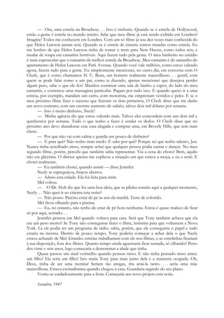 — Ora, uma estrela na Broadway. . . Isso é ninharia. Quando se é estrela de Hollywood,
então a gente é estrela no mundo inteiro. Sabe que meu filme já está sendo exibido em Londres?
Imagine! Todos me conhecem em Londres. Com um só filme já sou dez vezes mais conhecida do
que Helen Lawson jamais será. Quando se é estrela de cinema somos tratadas como estrela. Eu
me lembro de que Helen Lawson tinha de tomar o trem para New Haven, como todos nós, e
mudar de roupa em camarins horríveis. Aqui fazem tudo pela gente. O meu banheiro no estúdio
é mais espetacular que o camarim da melhor estrela da Broadway. Meu camarim é do tamanho do
apartamento de Helen Lawson em Park Avenue. Quando você vale milhões, como estou valendo
agora, fazem tudo para a gente. Eu simplesmente mencionei, no outro dia, em conversa com O
Chefe, que é como chamamos H. C. Bean, um homem realmente maravilhoso. . . gentil, com
quem se pode falar como a um pai, como ia dizendo, apenas mencionei que desejava perder
algum peso, sabe o que ele fez? Mandou construir uma sala de banho a vapor, do lado do meu
camarim, e contratou uma massagista particular. Pagam por tudo isso. E quando quero ir a uma
estreia, por exemplo, mandam um carro, com motorista, me emprestam vestidos e peles. E se o
meu próximo filme fizer o sucesso que fizeram os dois primeiros, O Chefe disse que me darão
um novo contrato, com um enorme aumento de salário, talvez dois mil dólares por semana.
— Isso é muito dinheiro, Neely!
— Minha agência diz que estou valendo mais. Talvez eles concordem com uns dois mil e
quinhentos por semana. Tudo o que tenho a fazer é estalar os dedos. O Chefe disse que no
próximo ano devo abandonar esta casa alugada e comprar uma, em Beverly Hills, que tem mais
classe.
— Por que não vai com calma e guarda um pouco de dinheiro?
— E para quê? Não tenho mais medo. E sabe por quê? Porque sei que tenho talento, Jen.
Nunca tinha acreditado nisso, sempre achei que qualquer pessoa podia cantar e dançar. No meu
segundo filme, porém, percebi que também sabia representar. Viu a cena do choro? Bem, aquilo
não era glicerina. O diretor apenas me explicou a situação em que estava a moça, e eu a senti. E
chorei realmente.
— Eu também chorei, quando assisti — disse Jennifer.
Neely se espreguiçou, braços abertos.
— Adoro esta cidade. Ela foi feita para mim.
Mel voltou.
— O Dr. Holt diz que foi uma boa ideia, que as pílulas estarão aqui a qualquer momento,
Neely. . . Não quer ir ao cinema esta noite?
— Não posso. Preciso estar de pé às seis-da manhã. Teste de colorido.
Mel ficou olhando para a piscina.
— Eu, no entanto, não tenho de estar de pé hora nenhuma. Estou é quase maluco de ficar
só por aqui, sentado. . .
Jennifer pensou em Mel quando voltava para casa. Será que Tony também achava que ela
era um peso morto? Se Tony não conseguisse fazer o filme, insistiria para que voltassem a Nova
York. Lá ele podia ter um programa de rádio; sabia, porém, que ele conseguiria o papel e tudo
estaria na mesma. Dentro de pouco tempo, Tony poderia começar a achar dela o que Neely
estava achando de Mel. Grandes estrelas trabalhariam com ele nos filmes, e as estrelinhas ficariam
à sua disposição, fora dos filmes. Quanto tempo ainda aguentaria ficar sentada, só olhando? Perto
dos vinte e sete anos, logo começaria a demonstrar a idade que tinha.
Quase passou um sinal vermelho quando pensou nisso. E não tinha pensado nisso antes:
um filho! Ela teria um filho! Isto traria Tony para mais junto dela e a manteria ocupada. Oh,
Deus, tinha de ser uma menina! Seriam tão amigas, iria amá-la tanto. . . seria uma mãe
maravilhosa. Estava excitadíssima quando chegou à casa. Guardaria segredo do seu plano.
Vestiu-se cuidadosamente para a festa. Começaria seu novo projeto esta noite.
Setembro, 1947
 