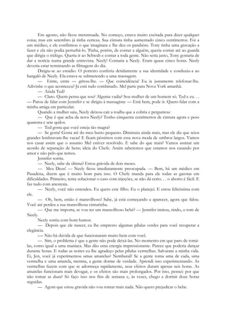 Em agosto, não ficou menstruada. No começo, estava muito excitada para dizer qualquer
coisa; mas em setembro já tinha certeza. Sua cintura tinha aumentado cinco centímetros. Foi a
um médico, e ele confirmou o que imaginara e lhe deu os parabéns. Tony tinha uma gravação a
fazer e ela não podia perturbá-lo. Tinha, porém, de contar a alguém, queria contar até ao guarda
que dirigia o tráfego. Queria ir ao Schwab e contar a toda gente. Não seria justo, Tony gostaria de
dar a notícia numa grande entrevista. Neely! Contaria a Neely. Eram quase cinco horas. Neely
deveria estar terminando as filmagens do dia.
Dirigiu-se ao estúdio. O porteiro conferiu detidamente a sua identidade e conduziu-a ao
bangalô de Neely. Ela estava se submetendo a uma massagem.
— Entre, entre — gritou-lhe. — Que coincidência! Eu ia justamente telefonar-lhe.
Adivinhe o que aconteceu? Já está tudo combinado. Mel parte para Nova York amanhã.
— Ainda Ted?
— Claro. Quem pensa que sou? Alguma vadia? Sou mulher de um homem só. Ted e eu. . .
— Parou de falar com Jennifer e se dirigiu à massagista: — Está bem, pode ir. Quero falar com a
minha amiga em particular.
Quando a mulher saiu, Neely deixou cair a toalha que a cobria e perguntou:
— Que é que acha da nova Neely? Tenho cinquenta centímetros de cintura agora e peso
quarenta e sete quilos.
— Ted gosta que você esteja tão magra?
— Se gosta! Gosta até do meu busto pequeno. Diminuiu ainda mais, mas ele diz que seios
grandes lembravam-lhe vacas! E ficam péssimos com essa nova moda de ombros largos. Vamos
nos casar assim que o assunto Mel estiver resolvido. E sabe do que mais? Vamos assinar um
acordo de separação de bens; ideia do Chefe. Assim saberemos que estamos nos casando por
amor e não pelo que temos.
Jennifer sorriu.
— Neely, sabe da última? Estou grávida de dois meses.
— Meu Deus! — Neely ficou imediatamente preocupada. — Bem, há um médico em
Pasadena, dizem que é muito bom para isso. O Chefe manda para ele todas as garotas em
dificuldades. Primeiro, tenta solucionar o caso com injeções, se não dá certo. . . o aborto é fácil. E
faz tudo com anestesia.
— Neely, você não entendeu. Eu quero este filho. Eu o planejei. E estou felicíssima com
ele.
— Oh, bem, então é maravilhoso! Sabe, já está começando a aparecer, agora que falou.
Você até perdeu a sua maravilhosa cinturinha.
— Que me importa, se vou ter um maravilhoso bebé? — Jennifer imitou, rindo, o tom de
Neely.
Neely sorriu com bom humor.
— Depois que ele nascer, eu lhe empresto algumas pílulas verdes para você recuperar a
elegância.
:— Não há dúvida de que funcionaram muito bem com você.
— Sim, o problema é que a gente não pode deixá-las. No momento em que paro de tomá-
las, como igual a uma maníaca. Mas dão uma energia impressionante. Parece que poderia dançar
durante horas. E todas as noites eu lhe agradeço pelas pílulas vermelhas. Salvaram a minha vida.
Ei, Jen, você já experimentou umas amarelas? Nembutal? Se a gente toma uma de cada, uma
vermelha e uma amarela, menina, a gente dorme de verdade. Aprendi isso experimentando. As
vermelhas fazem com que se adormeça rapidamente, seus efeitos duram apenas seis horas. As
amarelas funcionam mais devagar, e os efeitos são mais prolongados. Por isso, pensei: por que
não tomar as duas? Só faço isso nos fins de semana e, às vezes, chego a dormir doze horas
seguidas.
— Agom que estou gravida não vou tomar mais nada. Não quero prejudicar o bebe.
 