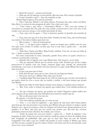 — Quem lhe contou? — parecia aterrorizado.
— Saiba que não há nada que eu não perceba. Mas não tema. Não contarei a Jennifer.
— Contar a Jennifer o quê? — disse ela, entrando na sala.
Míriam fingiu surpresa. Tony parecia assustado.
— Não é nada, Jen. Míriam e suas ideias malucas. Só porque dou umas voltas com Betsy.
Sabe, Betsy é a cantora do meu programa de rádio. Uma volta, isso é tudo.
— Umas voltas, e que voltas — interrompeu Míriam. — Três vezes por semana se
encontram no camarim dele. Ele pode não estar usando os preservativos com você, mas eu lhe
compro uma caixa por semana, e está sempre precisando de mais.
— Veja o que você fez agora — Tony se lamentou quando viu Jennifer sair correndo da
sala.
— Tony, faça com que ela se livre desse bebé. Acredite em mim, Tony, não será bom para
sua carreira. E há muitos médicos para fazer isso.
— Mas eu quero -— disse ele teimosamente.
— Tony... — ela agora tentava adulá-lo — pense na imagem que o público tem de você.
Um rapaz novo, bonito. O estúdio vai dizer que você só tem vinte e quatro anos. . . um bebé
arruinaria tudo.
— Nada disso. Sinatra tem filhos. Bing Crosby, também. Você não vai tirar esse bebé de
nós. — Subiu a escada atrás de Jennifer.
Ela estava atravessada na cama, soluçando, quando Tony entrou no quarto. Sentou-se e
começou a acariciar-lhe o pescoço.
— Querida. Não se importe com o que Míriam disse. Nós teremos o nosso bebé.
— Não me importar? Deixar que ela arruíne nossas vidas. Permitir que ela lhe compre
preservativos! E durante todo esse tempo, enquanto fiquei aqui, sentada, me aborrecendo
mortalmente, você estava se divertindo com uma cantora! E eu aqui, vendo Míriam ficar cada dia
mais man-dona!
— O que é que quer que eu faça?
— Pode dizer-lhe que suma, que eu serei a dona da casa daqui por diante.
— Não posso fazer isso a Míriam. Para onde é que ela iria?
— A qualquer lugar! Para bem longe de nós. Não me importo que você dê a ela metade do
que ganha, temos de viver a nossa vida, ser marido e mulher, e não duas crianças que moram
com Míriam.
— Quem iria cuidar de tudo? Quem assinaria meus cheques e estudaria meus contratos?
— Mas, Tony, todos os artistas têm agentes que cuidam disso. Você também poderia ter
um.
— Por que contratar um agente, que poderia me roubar? Ninguém cuidará melhor dos
meus negócios do que minha irmã, nem defenderá meus interesses melhor que ela.
— Mas eu não posso mais viver com ela.
De repente, a voz dele ficou tensa:
— Você está realmente pedindo que eu a atire na rua?
— Tony — a voz dela era suplicante — que espécie de vida temos tido? Nunca damos
uma festa que não seja necessária à sua carreira, pois Míriam acha que entreter os amigos é gastar
dinheiro à toa. Agora ela começou a falar em comprar esta horrível casa. Jamais perguntou se me
agradava. E só Deus sabe para que nos servirá esta enorme casa. Do jeito que vivemos,
poderíamos morar em dois cómodos. Na verdade, não vivemos.
— Tenho de ensaiar três vezes por semana — gritou ele. — Tenho de preparar o meu
programa de rádio. Tenho de ouvir novas músicas, estudá-las, cantar em festas de caridade, posar
para fotografias de publicidade. Que quer que eu faça? Que fique em casa lhe fazendo
companhia? Você sabia o que era a minha vida quando se casou comigo. E Míriam, que nunca
sai? Não sai nem a metade do que nós saímos. Fomos a três festas sem ela no mês passado, e por
acaso você a ouviu reclamar?
 