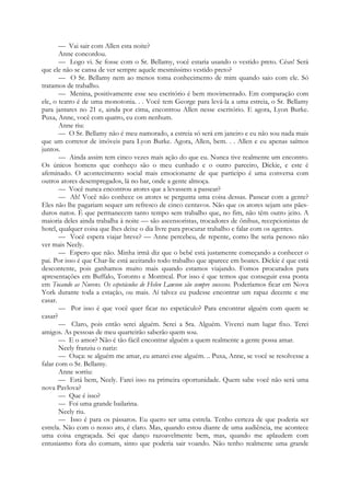 — Vai sair com Allen esta noite?
Anne concordou.
— Logo vi. Se fosse com o Sr. Bellamy, você estaria usando o vestido preto. Céus! Será
que ele não se cansa de ver sempre aquele mesmíssimo vestido preto?
— O Sr. Bellamy nem ao menos toma conhecimento de mim quando saio com ele. Só
tratamos de trabalho.
— Menina, positivamente esse seu escritório é bem movimentado. Em comparação com
ele, o teatro é de uma monotonia. . . Você tem George para levá-la a uma estreia, o Sr. Bellamy
para jantares no 21 e, ainda por cima, encontrou Allen nesse escritório. E agora, Lyon Burke.
Puxa, Anne, você com quatro, eu com nenhum.
Anne riu:
— O Sr. Bellamy não é meu namorado, a estreia só será em janeiro e eu não sou nada mais
que um corretor de imóveis para Lyon Burke. Agora, Allen, bem. . . Allen e eu apenas saímos
juntos.
— Ainda assim tem cinco vezes mais ação do que eu. Nunca tive realmente um encontro.
Os únicos homens que conheço são o meu cunhado e o outro parceiro, Dickie, e este é
afeminado. O acontecimento social mais emocionante de que participo é uma conversa com
outros atores desempregados, lá no bar, onde a gente almoça.
— Você nunca encontrou atores que a levassem a passear?
— Ah! Você não conhece os atores se pergunta uma coisa dessas. Passear com a gente?
Eles não lhe pagariam sequer um refresco de cinco centavos. Não que os atores sejam uns pães-
duros natos. É que permanecem tanto tempo sem trabalho que, no fim, não têm outro jeito. A
maioria deles ainda trabalha à noite — são ascensoristas, trocadores de ônibus, recepcionistas de
hotel, qualquer coisa que lhes deixe o dia livre para procurar trabalho e falar com os agentes.
— Você espera viajar breve? — Anne percebeu, de repente, como lhe seria penoso não
ver mais Neely.
— Espero que não. Minha irmã diz que o bebé está justamente começando a conhecer o
pai. Por isso é que Char-lie está aceitando todo trabalho que aparece em boates. Dickie é que está
descontente, pois ganhamos muito mais quando estamos viajando. Fomos procurados para
apresentações em Buffalo, Toronto e Montreal. Por isso é que temos que conseguir essa ponta
em Tocando as Nuvens. Os espetáculos de Helen Lawson são sempre sucessos. Poderíamos ficar em Nova
York durante toda a estação, ou mais. Aí talvez eu pudesse encontrar um rapaz decente e me
casar.
— Por isso é que você quer ficar no espetáculo? Para encontrar alguém com quem se
casar?
— Claro, pois então serei alguém. Serei a Sra. Alguém. Viverei num lugar fixo. Terei
amigos. As pessoas de meu quarteirão saberão quem sou.
— E o amor? Não é tão fácil encontrar alguém a quem realmente a gente possa amar.
Neely franziu o nariz:
— Ouça: se alguém me amar, eu amarei esse alguém. .. Puxa, Anne, se você se resolvesse a
falar com o Sr. Bellamy.
Anne sorriu:
— Está bem, Neely. Farei isso na primeira oportunidade. Quem sabe você não será uma
nova Pavlova?
— Que é isso?
— Foi uma grande bailarina.
Neely riu.
— Isso é para os pássaros. Eu quero ser uma estrela. Tenho certeza de que poderia ser
estrela. Não com o nosso ato, é claro. Mas, quando estou diante de uma audiência, me acontece
uma coisa engraçada. Sei que danço razoavelmente bem, mas, quando me aplaudem com
entusiasmo fora do comum, sinto que poderia sair voando. Não tenho realmente uma grande
 