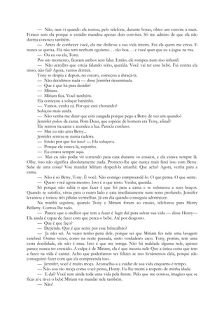 — Não, mas vi quando ela tentou, pelo telefone, durante horas, obter um convite a mais.
Fomos sem ela porque o estúdio mandou apenas dois convites. Só me admiro de que ela não
durma conosco também.
— Antes de conhecer você, ela me dedicou a sua vida inteira. Foi ela quem me criou. E
nunca se queixa. Ela não tem nenhum egoísmo. . . tão boa. . . e você quer que eu a jogue na rua.
— Ou eu ou ela, Tony.
Por um momento, ficaram ambos sem falar. Então, ele rompeu num riso infantil.
— Não acredito que esteja falando sério, querida. Você vai ter esse bebé. Fui contra ela
nisso, não fui? Agora, vamos dormir.
Tony se despiu e depois, no escuro, começou a abraçá-la.
— Não decidimos nada — disse Jennifer desanimada.
— Que é que há para decidir?
— Míriam.
— Míriam fica. Você também.
Ela começou a soluçar baixinho.
— Vamos, venha cá. Por que está chorando?
Soluçou mais ainda.
— Não venha me dizer que está zangada porque pego a Betsy de vez em quando?
Jennifer pulou da cama. Bom Deus, que espécie de homem era Tony, afinal?
Ele sentou na cama e acendeu a luz. Parecia confuso.
— Mas eu não amo Betsy...
Jennifer sentou-se numa cadeira.
— Então por que fez isso? — Ela soluçava.
— Porque ela estava lá, suponho.
— Eu estava sempre aqui.
— Mas eu não podia vir correndo para casa durante os ensaios, e ela estava sempre lá.
Olhe, isso não significa absolutamente nada. Prometo-lhe que nunca mais farei isso com Betsy.
Sabe de uma coisa? Vou mandar Míriam despedi-la amanhã. Que acha? Agora, venha para a
cama.
— Não é só Betsy, Tony. É você. Não consigo compreendê-lo. O que pensa. O que sente.
— Quero você agora mesmo. Isso é o que sinto. Venha, querida.
Só porque não sabia o que fazer é que foi para a cama e se submeteu a seus braços.
Quando se satisfez, virou para o outro lado e caiu imediatamente num sono profundo. Jennifer
levantou e tomou três pílulas vermelhas. Já era dia quando conseguiu adormecer.
Na manhã seguinte, quando Tony e Míriam foram ao ensaio, telefonou para Henry
Bellamy. Contou-lhe tudo.
— Parece que o melhor que tem a fazer é fugir daí para salvar sua vida — disse Henry—
Ela ainda é capaz de fazer com que perca o bebé. Até por desgosto.
— Que é que faço?
— Depende. Que é que sente por esse brincalhão?
— Já não sei. Às vezes tenho pena dele, porque sei que Míriam fez nele uma lavagem
cerebral. Outras vezes, como na noite passada, sinto verdadeiro asco. Tony, porém, tem uma
certa docilidade, ele não é mau. Isso é que me intriga. Não há maldade alguma nele, apenas
parece nunca ter crescido. A culpa é de Míriam, ela é que incutiu nele Que a única coisa que tem
a fazer na vida é cantar. Acho que poderíamos ser felizes se nos livrássemos dela, porque não
conseguirei fazer com que ela compreenda isso.
— Jennifer, você é muito moça. Aconselho-a a cuidar de sua vida enquanto é tempo.
— Não sou tão moça como você pensa, Henry. Eu lhe menti a respeito de minha idade.
— E daí? Você tem ainda toda uma vida pela frente. Pelo que me contou, imagino que se
ficar aí e tiver o bebé Míriam vai mandar nele também.
— Não!
 