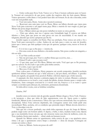 — Então venha para Nova York. Vamos ver se Tony é homem suficiente para vir buscá-
la. Tentarei até convencê-lo de que posso cuidar dos negócios dele tão bem quanto Míriam.
Vamos aposentar a velha dama e você poderá fazer dele um homem. Se ele não concordar, então
você não terá perdido nada.
— Você tem razão, Henry. Assim não é possível continuar.
— Reservarei uma suite para você no Pierre. Deixe um bilhete dizendo que viajou para
Nova York para concorrer a um papel numa peça. Deixe a maioria de suas roupas aí, para que
Míriam não possa alegar abandono.
— Tony e Míriam sabem que não posso trabalhar no teatro se estou grávida.
— Claro que sabem, mas isso é apenas uma formalidade legal. E escreva um bilhete
idêntico a Anne, para que possa ter uma prova em caso de necessidade. E me mande um
telegrama, dizendo que aceita a proposta que lhe fiz.
Jennifer seguiu os conselhos de Henry. Para sua satisfação, Tony tomou um avião e foi a
Nova York para convencê-la a voltar. Andava de um lado para o outro na suite de Jennifer,
jurava que a amava, que faria qualquer coisa que ela quisesse, qualquer coisa, menos se livrar de
Míriam.
— E é só isso o que eu lhe peço — insistiu ela.
— Ela toma conta do meu dinheiro e da minha carreira. Não posso confiar em ninguém, a
não-ser nela.
— E eu? Não confia em mim?
— Não me provoque, Jen. Você é a melhor fêmea que eu já tive, mas. . .
— Fêmea? É tudo o que sou para você?
— O que mais, quer ser? Por Deus, Míriam tem razão. Você quer que eu lhe pertença,
quer me sufocar. Eu dou tudo o que tenho pela minha carreira.
— E a mim, o que é que me dá?
— Meu sexo. E deve bastar.
Tony voltou para a Califórnia, Henry preparou um acordo temporário. Jennifer receberia
quinhentos dólares semanais até que o bebé nascesse e, daí por diante, mil dólares. A gravidez
ficaria em segredo, até quando fosse possível. Pediria o divórcio depois que o bebé nascesse.
A separação dos dois mereceu a primeira página de todos os jornais. Durante a primeira
semana, enclausurou-se no hotel e, com a ajuda das pílulas, dormiu durante quase o tempo todo.
Finalmente, Anne conseguiu convencê-la a ir morar com ela; forçava-a a ir ao teatro e quase
sempre a convidava para almoçar; ela, entretanto, permanecia desanimada.
Só tinha alívio à noite, com as bolinhas vermelhas.
Outubro, 1947
Jennifer estava no terceiro mês de gravidez quando Míriam chegou a Nova York. Chamou-
a do aeroporto e disse que tinha de falar urgentemente com ela. Agora sentia o espírito
fortalecido, Míriam já não a atemorizava. Talvez ela é que estivesse atemorizada. Sua voz parecera
desesperada. Talvez Tony estivesse deprimido, não conseguisse cantar: teria vindo pedir uma
reconciliação? Bem, aceitaria, sob as condições que pretendia impor: Míriam deveria deixá-los e
Tony se desculpar com ela.
Não que ela o tivesse perdoado, mas ainda tinha esperança de que ele, longe de Míriam,
poderia surgir como um homem adulto. E depois, o bebé, é claro, mudaria muita coisa. Queria
que a sua menininha tivesse um pai, que não crescesse numa casa cheia de mulheres, como ela.
Tony mudaria, ficaria mais maduro. . . afinal, ainda era bastante jovem.
Quando fez Míriam entrar no apartamento, tinha certeza de que a sua aparência estava
ótima e de que o apartamento estava limpo e arrumado — dona da situação. Conseguiu até
ensaiar um sorriso e dizer:
— Sente-se, Míriam. Aceita um pouco de café?
 