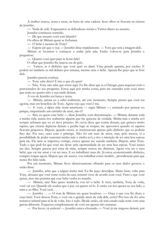 A mulher sentou, tensa e ereta, na beira de uma cadeira. Seus olhos se fixavam na cintura
de Jennifer.
— Nada de café. Esqueçamos as delicadezas sociais e Vamos direto ao assunto.
Jennifer continuou sorrindo.
— De que assunto você está falando?
Os olhos de Míriam quase se fecharam.
— O bebé é mesmo de Tony?
— Espere até que o veja — Jennifer disse rispidamente. — Verá que será a imagem dele.
Míriam se levantou e começou a andar pela sala. Então voltou-se para Jennifer e
perguntou:
— Quanto você quer para se livrar dele?
O olhar que Jennifer lhe lançou era de gelo.
— Vamos, se é dinheiro que você quer eu darei. Uma grande quantia, por escrito. E
poderá ter também os mil dólares por semana, mesmo sem o bebé. Apenas lhe peço que se livre
dele.
Jennifer parecia confusa.
— Tony sabe disto? É isto o que ele quer?
— Não, Tony não sabe que estou aqui. Eu lhe disse que ia a Chicago, para negociar com o
patrocinador do seu programa. Estou aqui por minha conta, para me entender com você antes
que entre no quarto mês e seja tarde demais.
A voz de Jennifer era baixa e tensa.
— Míriam, jamais eu a odiei realmente, até este momento. Sempre pensei que você era
egoísta, mas em benefício de Tony. Agora vejo que você é má.
— E você, a típica mãe norte-americana — rugiu Míriam —, ansiando por passear no
parque, empurrando um carrinho de nené, não é?
— Sim, eu quero esse bebé — disse Jennifer, com determinação. — Míriam, durante toda
a minha vida, nunca tive realmente alguém que me quisesse de verdade. Minha mãe e minha avó
sempre acharam que eu só dava prejuízo. Só ouvia dizer que comia demais, que gastava muito
sapato, que crescia depressa demais e perdia logo as roupas; me apavorava quando os sapatos
ficavam pequenos. Depois, quando cresci, se interessavam apenas pelo dinheiro que eu poderia
lhes dar. Por isso, casei com o príncipe. Não foi um caso de amor, mas, pelo menos, vi a
possibilidade de poder sustentar minha mãe e minha avó, e tive a intenção de ser uma boa esposa
para ele. Ele nem se importou comigo, estava apenas me usando também. Depois, amei Tony.
Tudo o que pedi foi que você me desse uma oportunidade de ser uma boa esposa. Você nunca
me deu. Sempre passou por cima de mim, sempre tentou me diminuir. Agora vou ter o meu
bebé, que vai me amar e vai ser meu. E eu trabalharei nara ele. Já estou economizando dinheiro,
compro roupas agora. Depois que ele nascer, vou trabalhar como modelo e providenciar para que
nunca lhe falte nada.
Por um momento, Míriam ficou silenciosamente olhando para os seus dedos grossos, e
então disse:
— Jennifer, acho que a julguei muito mal. Eu lhe peço desculpas. Muito bem, volte para
Tony, deixarei que você tome conta da casa, tentarei viver de acordo com você. Farei o que você
quiser, mas não permita que esse bebé venha ao mundo.
— Míriam, saia! Não quero insultá-la; vou ter o bebé. E terei, também, Tony de volta,
você vai ver. Quando ele souber que é pai, vai querer vê-lo. E então vai nos querer ao seu lado, a
mim e ao filho. Você verá. . .
— Jennifer. . . — O tom de Míriam era quase bondoso. -— Ouça o que vou lhe dizer, e
ouça bem. Você deixou Tony, e você era o grande amor da vida dele, certo? Por isso ele fez uma
tentativa infantil para tê-la de volta. Isto é tudo. Desde então, ele tem estado cada noite com uma
garota diferente. Esqueceu completamente de você em apenas três semanas.
— Por favor, vá embora! — Jennifer estava chorando. — Você já me magoou demais, por
 