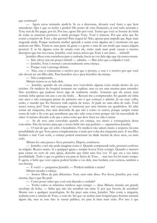 que continuar?
— Agora estou tentando ajudá-la. Se eu a detestasse, deixaria você fazer o que bem
entendesse. Que é que eu tenho a perder? Do ponto de vista financeiro, já está tudo acertado e
Tony terá de lhe pagar, por lei. Por isso, agora falo por você. Tentei que você se livrasse do bebé
de todas as maneiras possíveis e ainda proteger Tony. Você é teimosa. Por que acha que lhe
contei a respeito de Tony e das garotas? Para magoá-la? Não, apenas para impedir que fique mais
magoada ainda. Porque nenhuma mulher aprende a sentir coisa alguma até o momento em que
acalenta um filho. Torna-se uma parte da gente e a gente o ama de um modo que nunca julgaria
possível. E se há alguma coisa de errado com ele, então nada mais pode causar o mesmo
desespero que isto nos causa. Jennifer, você nunca achou que Tony é um tanto. . . infantil?
Jennifer olhou com estranheza para a cunhada, havia na voz dela algo que ela nunca notara.
— Sim, talvez seja um pouco infantil — admitiu. — Mas acho que a culpada é você.
— Jennifer, Tony é mental e emocionalmente urna criança.
— Porque você o protege demais.
— Não, esse é exatamente o motivo por que o protejo, e esse é o motivo por que você
não deverá ter um filho dele. Para benefício seu e para benefício da criança.
— Não compreendo. . .
Míriam sentou-se ao lado dela.
— Jennifer, quando ele era criança teve convulsões alguma coisa errada dentro do seu
cérebro. Os médicos do hospital tentaram me explicar, mas eu era uma menina para entender.
Não acreditava que pudesse haver algo de realmente errado. Avisaram que ele nunca seria
normal; tinha apenas um ano e era tão lindo. . . Recusei-me a compreender. Só quando ele tinha
sete anos e não conseguia passar do primeiro ano é que comecei a admitir. Já era mais velha,
então, e mandei que lhe fizessem toda espécie de testes. Aí pude ter uma ideia de tudo. Você
nunca notou, Jen? Tony mal consegue se interessar por uma história em quadrinhos. Só sabe
somar até cinquenta, mas nem desconfia de que não é como os outros, porque sempre tomei
conta de tudo e fiz com que acreditasse que não sabe essas coisas porque não há necessidade de
saber. Continuo dizendo a ele que a única coisa que deve fazer na vida é cantar.
— Se ele teve uma convulsão quando era criança, seu atraso é consequência dessa
convulsão. Não há motivo para que o nosso bebé não seja perfeito — argumentou Jennifer.
— O mal de que ele sofre é hereditário. Os médicos não sabem muito a respeito; há uma
possibilidade de que Tony perca completamente a razão por volta dos cinquenta anos. E seu filho
herdará o mal. Com sorte, a criança poderá estacionar na idade mental de doze anos, ou mais
cedo.
Míriam fez uma pausa e ficou pensativa. Depois, continuou:
— Jennifer, você não pode imaginar como é. Quando compreendi tudo, procurei conforto
na religião. Rezava muito. Ia a qualquer igreja e sempre levava Tony comigo. Quando o inscrevi
para cantar no coro de uma igreja, descobri que tinha uma boa voz. Vi que era a sua única
possibilidade. Tudo o que eu ganhava era para as lições de Tony. . . mas isso foi há muito tempo.
E agora, o bebé que você espera poderá herdar a voz dele, mas herdará, coro certeza, também a
sua-doença.
— E você? — perguntou Jennifer. — Perderá também a razão?
Míriam sacudiu a cabeça.
— Somos filhos de pais diferentes. Tony nem sabe disso. Por favor, Jennifer, por você
mesma, faça o que lhe pedi.
— Como posso saber que você está dizendo a verdade?
— Tenho todos os relatórios médicos aqui comigo — disse Míriam, tirando um grande
envelope da bolsa. — Sabia que não iria acreditar em mim. E por que haveria de acreditar?
Mostre isso a qualquer neurologista. Só lhe peço uma coisa, Jennifer. Não conte a ninguém,
acabaria com a carreira de Tony, e com ele. Sei que vai acabar num hospital para doentes mentais
algum dia, mas se esse fato se tornar público, irá para lá bem mais cedo. Por isso é que
 
