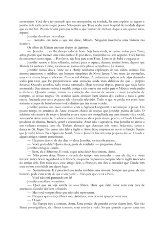 economizo. Você deve ter pensado que sou mesquinha; na verdade, fiz uma espécie de seguro e
ponho nele cada centavo que posso. Não quero que Tony acabe num hospital de caridade depois
que eu me for. Providenciarei para que tenha o que houver de melhor, daqui a uns quinze anos,
espero.
Jennifer devolveu o envelope.
— Acredito em tudo o que me disse, Míriam. Ninguém inventaria uma história tão
horrível.
Os olhos de Míriam estavam cheios de lágrimas.
— Jennifer. . . eu lhe desejo tudo de bom. Seja bem-vinda, se quiser voltar para Tony;
acho, porém, que merece uma vida melhor. E por Deus, mantenha isso em segredo. Você haverá
de encontrar outro rapaz. . . Por favor, seja boa para com Tony. Livre-se do bebé e esqueça-o.
Jennifer sentou e ficou olhando, imóvel, para o espaço, durante muitas horas, depois que
Míriam foi embora. Então, levantou-se, tomou três pílulas vermelhas e foi dormir.
Jennifer nunca deu a Anne ou a Henry nenhuma explicação de sua súbita decisão. Ela
mesma encontrou o médico, um homem simpático de Nova Jersey. Uma mesa de operações,
uma enfermaria limpa e eficiente. Custou mil dólares. A enfermeira aplicou nela algo chamado
sódio pen-total, que lhe proporcionou uma sensação ainda mais deliciosa do que o próprio
Seconal. Quando acordou, tudo estava terminado. Duas semanas depois, parecia que nada havia
acontecido. Sua cintura voltou à medida antiga e ela tomou um avião para o México, onde pediu
o divórcio. Quando voltou, entrou na excitação das estreias de outono e num torvelinho de
compras de novas roupas. Os vestidos agora estavam bem abaixo dos joelhos e toda a gente
estava fascinada por uma pequena tela chamada televisão. Tudo o que se podia ver eram lutas
romanas e jogos de beisebol mas todos diziam que iria matar o rádio.
Jennifer assinou um novo contrato com a Agência Longworth e recomeçou a posar. Em
pouco tempo os armários de Anne estavam cheios de roupas que Jennifer punha de lado. O
telefone não parava de tocar e Jennifer estava outra vez mergulhada em uma intensa vida social,
arrastando Anne com ela. Conhecia muitos homens, dava preferência, porém, a Claude Chardot,
produtor de cinema, francês, gentil e encantador. Anne não o apreciava, mas Jennifer se atirou a
um violento romance com ele. Tinham almoços que duravam três horas, beija-mão, jantar e
dança no St. Regis. Ele quase não falava inglês e Anne ficou surpresa ao ouvir o francês fluente
que Jennifer falava. Na véspera do Natal, Anne e Jennifer fizeram uma pequena árvore. Claude e
alguns amigos vieram comemorar.
— Ele parte dentro de dez dias — disse Jennifer, melancolicamente.
— Você gosta dele? Quero dizer, gosta de verdade? -— perguntou Anne.
Jennifer enrugou o nariz.
— Bem, ele é diferente. E você, o que acha dele? Seja sincera, Anne.
— Não posso dizer. Passo a metade do tempo sem entender o que ele diz, e a outra
metade vocês ficam tagarelando em francês, enquanto eu procuro compreender o inglês truncado
do amigo dele. Em todo caso, esse amigo dele, o François, me deu a entender que Claude tem
uma esposa escondida em algum lugar.
— Naturalmente. E é provável que tenha também uma amante. Sempre que gosto de um
homem, pode estar certa de que é um patife. . . Ele quer que eu vá a Paris.
— Você não está pensando em ir?
Jennifer encolheu os ombros.
—- Quer que eu seja estrela de seus filmes. Disse que farei furor com esta cara de
americana falando tão bem o francês.
— Mas você sempre disse que não sabe representar.
— Ele quer que eu faça filmes sexy. Artísticos, mas deverei aparecer semi nua.
— O quê?
— Na Europa isso é comum, Arme. Uma porção de grandes atrizes fazem isso. Não são
filmes pornográficos, são filmes comuns, com enredo e tudo. Só que quando a gente toma um
 