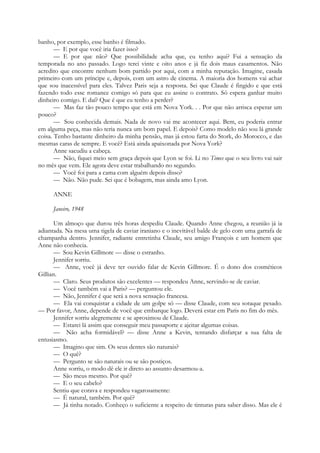 banho, por exemplo, esse banho é filmado.
— E por que você iria fazer isso?
— E por que não? Que possibilidade acha que, eu tenho aqui? Fui a sensação da
temporada no ano passado. Logo terei vinte e oito anos e já fiz dois maus casamentos. Não
acredito que encontre nenhum bom partido por aqui, com a minha reputação. Imagine, casada
primeiro com um príncipe e, depois, com um astro de cinema. A maioria dos homens vai achar
que sou inacessível para eles. Talvez Paris seja a resposta. Sei que Claude é fingido e que está
fazendo todo esse romance comigo só para que eu assine o contrato. Só espera ganhar muito
dinheiro comigo. E daí? Que é que eu tenho a perder?
— Mas faz tão pouco tempo que está em Nova York. . . Por que não arrisca esperar um
pouco?
— Sou conhecida demais. Nada de novo vai me acontecer aqui. Bem, eu poderia entrar
em alguma peça, mas não teria nunca um bom papel. E depois? Como modelo não sou lá grande
coisa. Tenho bastante dinheiro da minha pensão, mas já estou farta do Stork, do Morocco, e das
mesmas caras de sempre. E você? Está ainda apaixonada por Nova York?
Anne sacudiu a cabeça.
— Não, fiquei meio sem graça depois que Lyon se foi. Li no Times que o seu livro vai sair
no mês que vem. Ele agora deve estar trabalhando no segundo.
— Você foi para a cama com alguém depois disso?
— Não. Não pude. Sei que é bobagem, mas ainda amo Lyon.
ANNE
Janeiro, 1948
Um almoço que durou três horas despediu Claude. Quando Anne chegou, a reunião já ia
adiantada. Na mesa uma tigela de caviar iraniano e o inevitável balde de gelo com uma garrafa de
champanha dentro. Jennifer, radiante entretinha Claude, seu amigo François e um homem que
Anne não conhecia.
— Sou Kevin Gillmore — disse o estranho.
Jennifer sorriu.
— Anne, você já deve ter ouvido falar de Kevin Gillmore. É o dono dos cosméticos
Gillian.
— Claro. Seus produtos são excelentes — respondeu Anne, servindo-se de caviar.
— Você também vai a Paris? — perguntou ele.
— Não, Jennifer é que será a nova sensação francesa.
— Ela vai conquistar a cidade de um golpe só — disse Claude, com seu sotaque pesado.
— Por favor, Anne, depende de você que embarque logo. Deverá estar em Paris no fim do mês.
Jennifer sorriu alegremente e se aproximou de Claude.
— Estarei lá assim que conseguir meu passaporte e ajeitar algumas coisas.
— Não acha formidável? — disse Anne a Kevin, tentando disfarçar a sua falta de
entusiasmo.
— Imagino que sim. Os seus dentes são naturais?
— O quê?
— Pergunto se são naturais ou se são postiços.
Anne sorriu, o modo dê ele ir direto ao assunto desarmou-a.
— São meus mesmo. Por quê?
— E o seu cabelo?
Sentiu que corava e respondeu vagarosamente:
— É natural, também. Por quê?
— Já tinha notado. Conheço o suficiente a respeito de tinturas para saber disso. Mas ele é
 