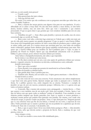 todo seu, ou está usando meia-peruca?
— Usando o quê?
— Meia-peruca,'para dar mais volume.
— Acha que deveria usar?
Ele sorriu. Um sorriso que não combinava com as perguntas atrevidas que tinha feito, um
sorriso humilde. Explicou:
— Bem, a maioria das moças precisa usar alguma coisa para ter essa aparência. Aí está a
dificuldade em se achar a moça ideal. Ou elas têm bons cabelos e maus dentes, ou têm belos
dentes, bonitos cabelos, mas um nariz feio. Acho que você é exatamente o que estamos
procurando. O que eu quero dizer é que gostaria que você estudasse trabalhar para nós em uma
base exclusiva.
— Trabalhar em quê? — Anne olhava para Jennifer, à procura de auxílio, mas ela estava
sussurrando algo ao ouvido de Claude.
— Bem, como você sabe, a televisão logo estará por aí. Calculo que o rádio tem mais um
ano de vida, pelo menos quanto aos grandes programas. O que eu quero é uma Garota Gillian.
Essa moça será fotografada para anúncios de toda a nossa linha de produtos; para o cabelo, para
as unhas, enfim, para tudo. Já vi muitas moças que serviriam para isso, mas todas são modelos
muito conhecidos, ganham muito dinheiro para querer trabalhar exclusivamente para mim. Não
quero que a Garota Gillian pose em modelos de Ted Casablanca para o Vogue, ou para os
perfumes de Chanel no Harper's. Quero que seja identificada unicamente com os produtos
Gillian. E, para começar, posso oferecer trezentos dólares por semana.
Anne bebeu o champanha lentamente, não sabia o que responder.
Kevin tomou o seu silêncio por uma recusa.
— Eu lhe darei contrato por um ano, com uma opção de quinhentos dólares por semana
durante o segundo semestre. Se entrarmos na televisão, combinaremos outro ordenado.
Jennifer interrompeu:
— Que é que estou ouvindo?
— Estou dizendo à sua amiga que gostaria de transformá-la na Garota Gillian.
Os olhos de Jennifer se abriram muito.
— Que grande ideia! Anne é perfeita para isso.
— Também acho. Bonita, sem ser muito sexy. A típica garota americana — disse Kevin.
Claude levantou as mãos.
— Lá vêm vocês de novo com essa conversa. Vocês americanos não sabem simplesmente
o que fazer com uma garota bonita. Querem sempre que todas se pareçam com a vizinha da
frente. Se o público quisesse isso, então ninguém iria ao cinema. Tomemos o exemplo de
Jennifer: sei que ela será um sucesso, justamente porque é diferente, isto é, é a garota com que
todos os homens sonham.
— Concordo. Mas o mesmo não acontece com a propaganda — insistiu Kevin. — Claro
que usamos o sexo também, mas de um modo sutil. Anne, por exemplo, é bonita. Agora, é um
tipo de beleza com que quase todas as mulheres" podem se identificar. Uma estudante ou uma
matrona podem imaginar que ficarão parecidas com Anne se usarem os nossos produtos, e
nenhuma ousaria pensar que poderia ficar parecida com Jennifer. No cinema, você vende uma
válvula de escape, eu preciso vender um produto. Anne é o tipo ideal para isso. Ninguém pensará
que é a sua estrutura óssea que lhe dá essa beleza, o formato do seu rosto, a espessura de seus
cílios. Todos pensarão que se usarem o produto que ela usa poderão ter a aparência que ela tem.
A beleza de Anne não os assustará. A de Jennifer, sim.
— Bem, o que eu quero fazer é levar essa minha beleza perigosa a Paris — disse Jennifer.
— Mas, Anne, acho que deveria aceitar a proposta de Kevin. Seria a mudança de que você
precisa, como eu.
Anne enrugou a testa.
— Eu não sou modelo e estou muito feliz trabalhando para...
 