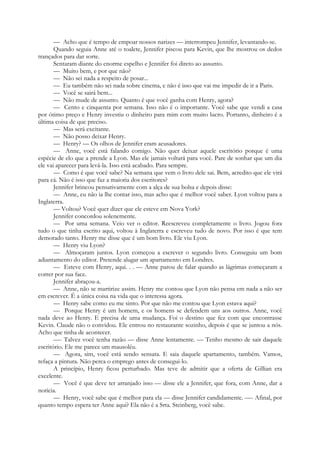 — Acho que é tempo de empoar nossos narizes — interrompeu Jennifer, levantando-se.
Quando seguia Anne até o toalete, Jennifer piscou para Kevin, que lhe mostrou os dedos
trançados para dar sorte.
Sentaram diante do enorme espelho e Jennifer foi direto ao assunto.
— Muito bem, e por que não?
— Não sei nada a respeito de posar...
— Eu também não sei nada sobre cinema, e não é isso que vai me impedir de ir a Paris.
— Você se sairá bem...
— Não mude de assunto. Quanto é que você ganha com Henry, agora?
— Cento e cinquenta por semana. Isso não é o importante. Você sabe que vendi a casa
por ótimo preço e Henry investiu o dinheiro para mim com muito lucro. Portanto, dinheiro é a
última coisa de que preciso.
— Mas será excitante.
— Não posso deixar Henry.
— Henry? — Os olhos de Jennifer eram acusadores.
— Anne, você está falando comigo. Não quer deixar aquele escritório porque é uma
espécie de elo que a prende a Lyon. Mas ele jamais voltará para você. Pare de sonhar que um dia
ele vai aparecer para levá-la. Isso está acabado. Para sempre.
— Como é que você sabe? Na semana que vem o livro dele sai. Bem, acredito que ele virá
para cá. Não é isso que faz a maioria dos escritores?
Jennifer brincou pensativamente com a alça de sua bolsa e depois disse:
— Anne, eu não ia lhe contar isso, mas acho que é melhor você saber. Lyon voltou para a
Inglaterra.
— Voltou? Você quer dizer que ele esteve em Nova York?
Jennifer concordou solenemente.
— Por uma semana. Veio ver o editor. Reescreveu completamente o livro. Jogou fora
tudo o que tinha escrito aqui, voltou à Inglaterra e escreveu tudo de novo. Por isso é que tem
demorado tanto. Henry me disse que é um bom livro. Ele viu Lyon.
— Henry viu Lyon?
— Almoçaram juntos. Lyon começou a escrever o segundo livro. Conseguiu um bom
adiantamento do editor. Pretende alugar um apartamento em Londres.
— Esteve com Henry, aqui. . . — Anne parou de falar quando as lágrimas começaram a
correr por sua face.
Jennifer abraçou-a.
— Anne, não se martirize assim. Henry me contou que Lyon não pensa em nada a não ser
em escrever. É a única coisa na vida que o interessa agora.
— Henry sabe como eu me sinto. Por que não me contou que Lyon estava aqui?
— Porque Henry é um homem, e os homens se defendem uns aos outros. Anne, você
nada deve ao Henry. E precisa de uma mudança. Foi o destino que fez com que encontrasse
Kevin. Claude não o convidou. Ele entrou no restaurante sozinho, depois é que se juntou a nós.
Acho que tinha de acontecer.
—- Talvez você tenha razão — disse Anne lentamente. — Tenho mesmo de sair daquele
escritório. Ele me parece um mausoléu.
— Agora, sim, você está sendo sensata. E saia daquele apartamento, também. Vamos,
refaça a pintura. Não perca o emprego antes de consegui-lo.
A princípio, Henry ficou perturbado. Mas teve de admitir que a oferta de Gillian era
excelente.
— Você é que deve ter arranjado isso — disse ele a Jennifer, que fora, com Anne, dar a
notícia.
— Henry, você sabe que é melhor para ela — disse Jennifer candidamente. —- Afinal, por
quanto tempo espera ter Anne aqui? Ela não é a Srta. Steinberg, você sabe.
 