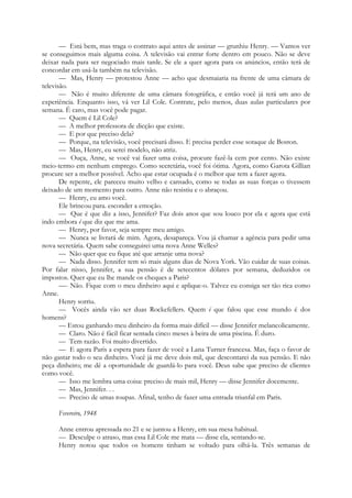— Está bem, mas traga o contrato aqui antes de assinar — grunhiu Henry. — Vamos ver
se conseguimos mais alguma coisa. A televisão vai entrar forte dentro em pouco. Não se deve
deixar nada para ser negociado mais tarde. Se ele a quer agora para os anúncios, então terá de
concordar em usá-la também na televisão.
— Mas, Henry — protestou Anne — acho que desmaiaria na frente de uma câmara de
televisão.
— Não é muito diferente de uma câmara fotográfica, e então você já terá um ano de
experiência. Enquanto isso, vá ver Lil Cole. Contrate, pelo menos, duas aulas particulares por
semana. É caro, mas você pode pagar.
— Quem é Lil Cole?
— A melhor professora de dicção que existe.
— E por que preciso dela?
— Porque, na televisão, você precisará disso. E precisa perder esse sotaque de Boston.
— Mas, Henry, eu serei modelo, não atriz.
— Ouça, Anne, se você vai fazer uma coisa, procure fazê-la cem por cento. Não existe
meio-termo em nenhum emprego. Como secretária, você foi ótima. Agora, como Garota Gillian
procure ser a melhor possível. Acho que estar ocupada é o melhor que tem a fazer agora.
De repente, ele pareceu muito velho e cansado, como se todas as suas forças o tivessem
deixado de um momento para outro. Anne não resistiu e o abraçou.
— Henry, eu amo você.
Ele brincou para. esconder a emoção.
— Que é que diz a isso, Jennifer? Faz dois anos que sou louco por ela e agora que está
indo embora é que diz que me ama.
— Henry, por favor, seja sempre meu amigo.
— Nunca se livrará de mim. Agora, desapareça. Vou já chamar a agência para pedir uma
nova secretária. Quem sabe conseguirei uma nova Anne Welles?
— Não quer que eu fique até que arranje uma nova?
— Nada disso. Jennifer tem só mais alguns dias de Nova York. Vão cuidar de suas coisas.
Por falar nisso, Jennifer, a sua pensão é de setecentos dólares por semana, deduzidos os
impostos. Quer que eu lhe mande os cheques a Paris?
—- Não. Fique com o meu dinheiro aqui e aplique-o. Talvez eu consiga ser tão rica como
Anne.
Henry sorriu.
— Vocês ainda vão ser duas Rockefellers. Quem é que falou que esse mundo é dos
homens?
— Estou ganhando meu dinheiro da forma mais difícil — disse Jennifer melancolicamente.
— Claro. Não é fácil ficar sentada cinco meses à beira de uma piscina. É duro.
— Tem razão. Foi muito divertido.
— E agora Paris a espera para fazer de você a Lana Turner francesa. Mas, faça o favor de
não gastar todo o seu dinheiro. Você já me deve dois mil, que descontarei da sua pensão. E não
peça dinheiro; me dê a oportunidade de guardá-lo para você. Deus sabe que preciso de clientes
como você.
— Isso me lembra uma coisa: preciso de mais mil, Henry — disse Jennifer docemente.
— Mas, Jennifer. . .
— Preciso de umas roupas. Afinal, tenho de fazer uma entrada triunfal em Paris.
Fevereiro, 1948
Anne entrou apressada no 21 e se juntou a Henry, em sua mesa habitual.
— Desculpe o atraso, mas essa Lil Cole me mata — disse ela, sentando-se.
Henry notou que todos os homens tinham se voltado para olhá-la. Três semanas de
 