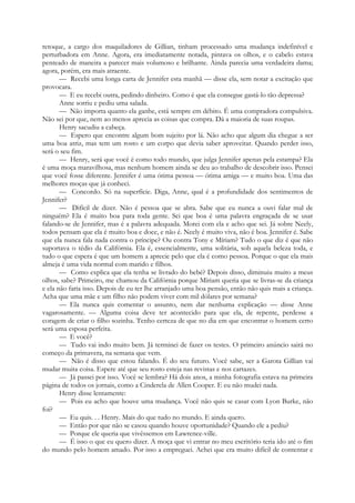 retoque, a cargo dos maquiladores de Gillian, tinham processado uma mudança indefinível e
perturbadora em Anne. Agora, era imediatamente notada, pintava os olhos, e o cabelo estava
penteado de maneira a parecer mais volumoso e brilhante. Ainda parecia uma verdadeira dama;
agora, porém, era mais atraente.
— Recebi uma longa carta de Jennifer esta manhã — disse ela, sem notar a excitação que
provocara.
— E eu recebi outra, pedindo dinheiro. Como é que ela consegue gastá-lo tão depressa?
Anne sorriu e pediu uma salada.
— Não importa quanto ela ganhe, está sempre em débito. É uma compradora compulsiva.
Não sei por que, nem ao menos aprecia as coisas que compra. Dá a maioria de suas roupas.
Henry sacudiu a cabeça.
— Espero que encontre algum bom sujeito por lá. Não acho que algum dia chegue a ser
uma boa atriz, mas tem um rosto e um corpo que devia saber aproveitar. Quando perder isso,
será o seu fim.
— Henry, será que você é como todo mundo, que julga Jennifer apenas pela estampa? Ela
é uma moça maravilhosa, mas nenhum homem ainda se deu ao trabalho de descobrir isso. Pensei
que você fosse diferente. Jennifer é uma ótima pessoa — ótima amiga — e muito boa. Uma das
melhores moças que já conheci.
— Concordo. Só na superfície. Diga, Anne, qual é a profundidade dos sentimentos de
Jennifer?
— Difícil de dizer. Não é pessoa que se abra. Sabe que eu nunca a ouvi falar mal de
ninguém? Ela é muito boa para toda gente. Sei que boa é uma palavra engraçada de se usar
falando-se de Jennifer, mas é a palavra adequada. Morei com ela e acho que sei. Já sobre Neely,
todos pensam que ela é muito boa e doce, e não é. Neely é muito viva, não é boa. Jennifer é. Sabe
que ela nunca fala nada contra o príncipe? Ou contra Tony e Míriam? Tudo o que diz é que não
suportava o tédio da Califórnia. Ela é, essencialmente, uma solitária, sob aquela beleza toda, e
tudo o que espera é que um homem a aprecie pelo que ela é como pessoa. Porque o que ela mais
almeja é uma vida normal com marido e filhos.
— Como explica que ela tenha se livrado do bebé? Depois disso, diminuiu muito a meus
olhos, sabe? Primeiro, me chamou da Califórnia porque Míriam queria que se livras-se da criança
e ela não faria isso. Depois de eu ter lhe arranjado uma boa pensão, então não quis mais a criança.
Acha que uma mãe e um filho não podem viver com mil dólares por semana?
— Ela nunca quis comentar o assunto, nem dar nenhuma explicação — disse Anne
vagarosamente. — Alguma coisa deve ter acontecido para que ela, de repente, perdesse a
coragem de criar o filho sozinha. Tenho certeza de que no dia em que encontrar o homem certo
será uma esposa perfeita.
— E você?
— Tudo vai indo muito bem. Já terminei de fazer os testes. O primeiro anúncio sairá no
começo da primavera, na semana que vem.
— Não é disso que estou falando. É do seu futuro. Você sabe, ser a Garota Gillian vai
mudar muita coisa. Espere até que seu rosto esteja nas revistas e nos cartazes.
— Já passei por isso. Você se lembra? Há dois anos, a minha fotografia estava na primeira
página de todos os jornais, como a Cinderela de Allen Cooper. E eu não mudei nada.
Henry disse lentamente:
— Pois eu acho que houve uma mudança. Você não quis se casar com Lyon Burke, não
foi?
— Eu quis. . . Henry. Mais do que tudo no mundo. E ainda quero.
— Então por que não se casou quando houve oportunidade? Quando ele a pediu?
— Porque ele queria que vivêssemos em Lawrence-ville.
— É isso o que eu quero dizer. A moça que vi entrar no meu escritório teria ido até o fim
do mundo pelo homem amado. Por isso a empreguei. Achei que era muito difícil de contentar e
 
