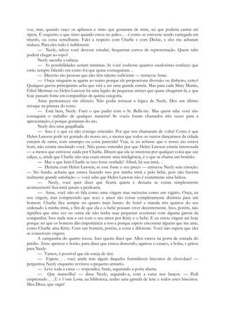 voz, mas, quando ouço os aplausos e sinto que gostaram de mim, sei que poderia cantar até
ópera. É esquisito o que sinto quando estou no palco. . . é como se estivesse sendo carregada em
triunfo, ou coisa semelhante. Falei a respeito com Charlie e com Dickie, e eles me acharam
maluca. Para eles tudo é indiferente.
— Neely, talvez você devesse estudar, frequentar cursos de representação. Quem sabe
poderá chegar ao topo?
Neely sacudiu a cabeça.
— As possibilidades seriam mínimas. Se você soubesse quantos saudosistas conheço que
estão sempre falando em como foi que quase conseguiram. ..
— Decerto são pessoas que não têm talento suficiente — retrucou Anne.
— Ouça: ninguém se agarra ao teatro porque ele proporciona diversão ou dinheiro, certo?
Qualquer garota principiante acha que virá a ser uma grande estrela. Mas para cada Mary Martin,
Ethel Merman ou Helen Lawson há uma legião de pequenas atrizes que quase chegaram lá, e que
hoje passam fome em companhias de quinta categoria.
Anne permaneceu em silêncio. Não podia retrucar a lógica de Neely. Deu um último
retoque na pintura do rosto.
— Está bem, Neely. Farei o que puder com o Sr. Bella-my. Mas quem sabe você não
conseguirá o trabalho de qualquer maneira? Se vocês foram chamados três vezes para a
apresentação, é porque gostaram do ato.
Neely deu uma gargalhada.
— Isso é o que eu não consigo entender. Por que nos chamaram de volta? Como é que
Helen Lawson pode ter gostado do nosso ato, a menos que todos os outros dançarinos da cidade
estejam de cama, com sarampo ou coisa parecida? Veja, se eu achasse que o nosso ato estava
bom, não estaria amolando você. Não posso entender por que Helen Lawson estaria interessada
— a menos que estivesse caída por Charlie. Dizem que ela se interessa por qualquer coisa que use
calças, e, ainda que Charlie não seja exata-mente uma inteligência, é o que se chama um bonitão.
— Mas o que faria Charlie se isso fosse verdade? Afinal, há sua irmã.. .
— Deitaria com Helen Lawson, se esse fosse o seu preço — retrucou Neely sem emoção.
— No fundo, acharia que estava fazendo isso por minha irmã e pelo bebé, pois não haveria
realmente grande satisfação — você sabe que Helen Lawson não é exatamente uma beleza.
— Neely, você quer dizer que ficaria quieta e deixaria as coisas simplesmente
acontecerem? Sua irmã jamais a perdoaria.
— Anne, você não só fala como uma virgem mas raciocina como um vigário. Ouça, eu
sou virgem, mas compreendo que sexo e amor são coisas completamente distintas para um
homem. Charlie fica sempre no quarto mais barato do hotel e manda três quartos do seu
ordenado à minha irmã, a fim de que ela e o bebé possam viver decentemente. Isso, porém, não
significa que uma vez ou outra ele não tenha suas pequenas aventuras com alguma garota da
companhia. Isso nada tem a ver com o seu amor por Kitty e o bebé. E eu estou virgem até hoje
porque sei que os homens dão importância a isso e porque espero encontrar alguém que me ame,
como Charlie ama Kitty. Com um homem, porém, a coisa é diferente. Você não espera que eles
se conservem virgens.
A campainha do quarto tocou. Isso queria dizer que Allen estava na porta de entrada do
prédio. Anne apertou o botão, para dizer que estava descendo, agarrou o casaco, a bolsa, e gritou
para Neely:
— Vamos, é possível que ele esteja de táxi.
— Espere. . . você ainda tem algum daqueles formidáveis biscoitos de chocolate? —
perguntou Neely enquanto revirava o pequeno armário.
— Leve toda a caixa — respondeu Anne, segurando a porta aberta.
— Que maravilha! — disse Neely, seguindo-a, com a caixa nos braços. — Pedi
emprestado . . .E o Vento Levou, na biblioteca; tenho uma garrafa de leite e todos estes biscoitos.
Meu Deus, que orgia!
 