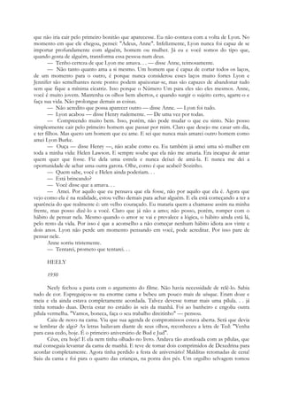que não iria cair pelo primeiro bonitão que aparecesse. Eu não contava com a volta de Lyon. No
momento em que ele chegou, pensei: "Adeus, Anne". Infelizmente, Lyon nunca foi capaz de se
importar profundamente com alguém, homem ou mulher. Já eu e você somos do tipo que,
quando gosta de alguém, transforma essa pessoa num deus.
— Tenho certeza de que Lyon me amava. . . — disse Anne, teimosamente.
— Não tanto quanto ama a si mesmo. Um homem que é capaz de cortar todos os laços,
de um momento para o outro, é porque nunca considerou esses laços muito fortes Lyon e
Jennifer são semelhantes neste ponto: podem apaixonar-se, mas são capazes de abandonar tudo
sem que fique a mínima cicatriz. Isso porque o Número Um para eles são eles mesmos. Anne,
você é muito jovem. Mantenha os olhos bem abertos, e quando surgir o sujeito certo, agarre-o e
faça sua vida. Não prolongue demais as coisas.
— Não acredito que possa aparecer outro — disse Anne. — Lyon foi tudo.
— Lyon acabou — disse Henry rudemente. — De uma vez por todas.
— Compreendo muito bem. Isso, porém, não pode mudar o que eu sinto. Não posso
simplesmente cair pelo primeiro homem que passar por mim. Claro que desejo me casar um dia,
e ter filhos. Mas quero um homem que eu ame. E sei que nunca mais amarei outro homem como
amei Lyon Burke.
— Ouça — disse Henry —, não acabe como eu. Eu também já amei uma só mulher em
toda a minha vida: Helen Lawson. E sempre soube que ela não me amaria. Era incapaz de amar
quem quer que fosse. Fiz dela uma estrela e nunca deixei de amá-la. E nunca me dei a
oportunidade de achar uma outra garota. Olhe, como é que acabei? Sozinho.
— Quem sabe, você e Helen ainda poderiam. . .
— Está brincando?
— Você disse que a amava. . .
— Amei. Por aquilo que eu pensava que ela fosse, não por aquilo que ela é. Agora que
vejo como ela é na realidade, estou velho demais para achar alguém. E ela está começando a ter a
aparência do que realmente é: um velho couraçado. Eu mataria quem a chamasse assim na minha
frente, mas posso dizê-lo a você. Claro que já não a amo; não posso, porém, romper com o
hábito de pensar nela. Mesmo quando o amor se vai e prevalece a lógica, o hábito ainda está lá,
pelo resto da vida. Por isso é que a aconselho a não começar nenhum hábito idiota aos vinte e
dois anos. Lyon não perde um momento pensando em você, pode acreditar. Por isso pare de
pensar nele.
Anne sorriu tristemente.
— Tentarei, prometo que tentarei. . .
HEELY
1950
Neely fechou a pasta com o argumento do filme. Não havia necessidade de relê-lo. Sabia
tudo de cor. Espreguiçou-se na enorme cama e bebeu um pouco mais de uísque. Eram doze e
meia e ela ainda estava completamente acordada. Talvez devesse tomar mais uma pílula. . . já
tinha tomado duas. Devia estar no estúdio às seis da manhã. Foi ao banheiro e engoliu outra
pílula vermelha. "Vamos, boneca, faça o seu trabalho direitinho" — pensou.
Caiu de novo na cama. Viu que sua agenda de compromissos estava aberta. Será que devia
se lembrar de algo? As letras bailavam diante de seus olhos, reconheceu a letra de Ted: "Venha
para casa cedo, hoje. É o primeiro aniversário de Bud e Jud".
Céus, era hoje! E ela nem tinha olhado no livro. Andava tão atordoada com as pílulas, que
mal conseguia levantar da cama de manhã. E teve de tomar dois comprimidos de Dexedrina para
acordar completamente. Agora tinha perdido a festa de aniversário! Malditas retomadas de cena!
Saiu da cama e foi para o quarto das crianças, na ponta dos pés. Um orgulho selvagem tomou
 